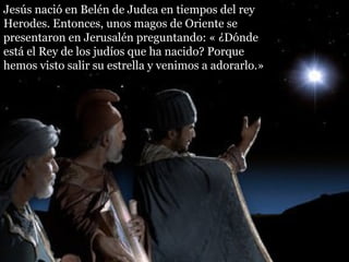 Jesús nació en Belén de Judea en tiempos del rey
Herodes. Entonces, unos magos de Oriente se
presentaron en Jerusalén preguntando: « ¿Dónde
está el Rey de los judíos que ha nacido? Porque
hemos visto salir su estrella y venimos a adorarlo.»
 