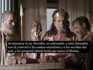 Al enterarse el rey Herodes, se sobresaltó, y todo Jerusalén
con él; convocó a los sumos sacerdotes y a los escribas del
país, y les preguntó dónde tenía que nacer el Mesías.
 