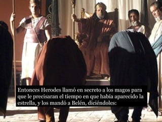 Entonces Herodes llamó en secreto a los magos para
que le precisaran el tiempo en que había aparecido la
estrella, y los mandó a Belén, diciéndoles:
 