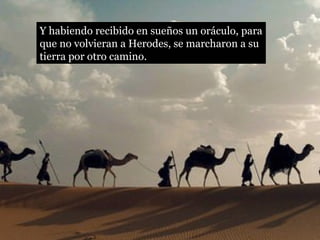 Y habiendo recibido en sueños un oráculo, para
que no volvieran a Herodes, se marcharon a su
tierra por otro camino.
 