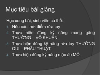 Mục tiêu bài giảng
Học xong bài, sinh viên có thể:
1. Nêu các thời điểm rửa tay
2. Thực hiện đúng kỹ năng mang găng
THƯỜNG – VÔ KHUẨN.
3. Thực hiện đúng kỹ năng rửa tay THƯỜNG
QUI – PHẪU THUẬT.
4. Thực hiện đúng kỹ năng mặc áo MỔ.
 