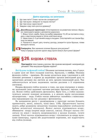 99
Дайте відповідь на запитання
1. Що таке пагін? З яких частин він складається?
2. Що таке вузол, міжвузля та пазуха листка?
3. Що таке конус наростання?
4. Завдяки чому пагін росте в довжину?
Дослідницький практикум «Спостереження за розвитком пагона з брунь-
ки» (виконувати вдома з допомогою дорослих).
1. Живці тополі, верби, бузку (на вибір) завдовжки 15–20 см поставте в посу-
дину з відстояною водою в тепле освітлене місце.
2. Через кожні 2–3 дні міняйте воду в посудині. Спостерігайте за станом бру-
ньок на живцях.
3. Позначте в зошиті дату початку досліду, розкриття лусок бруньки, появи
молодого пагона.
Поміркуйте. Яке значення сплячих бруньок для рослини?
Чому в природі в рослин одного виду крони можуть бути різної форми?
§ 26. БУДОВА СТЕБЛА
Пригадайте типи тканин у рослин. Що означає висхідний і низхідний рух
речовин? Яка внутрішня будова кореня?
ßêі áóäîâà òà ôóíêöії ñòåáëà? Îñüîâîþ ÷àñòèíîþ ïàãîíà, ÿêà ç’єäíóє
â єäèíå öіëå âñі éîãî ñêëàäîâі (ëèñòêè, áðóíüêè), є ñòåáëî. Îñíîâíà
ôóíêöіÿ ñòåáëà – ïðîâіäíà. Ïî íüîìó ðóõàєòüñÿ âîäà і ðîç÷èíåíі â íіé
ïîæèâíі ðå÷îâèíè ç êîðåíÿ äî íàäçåìíèõ îðãàíіâ (âèñõіäíèé ðóõ) òà
îðãàíі÷íèõ ðå÷îâèí âіä ëèñòêіâ äî âñіõ îðãàíіâ (íèçõіäíèé ðóõ). Òàê
çàáåçïå÷óєòüñÿ çâ’ÿçîê íàäçåìíèõ ÷àñòèí ðîñëèíè ç її êîðåíåâîþ
ñèñòåìîþ.
Îïîðíà ôóíêöіÿ ñòåáëà ïîëÿãàє â òîìó, ùî âîíî ïіäòðèìóє â ïåâíî-
ìó ïîëîæåííі іíøі íàäçåìíі ÷àñòèíè ðîñëèíè: áðóíüêè, ëèñòêè, êâіò-
êè. Çåëåíі ñòåáëà çäіéñíþþòü ôîòîñèíòåç. Êðіì òîãî, ó ñòåáëі íàêîïè-
÷óþòüñÿ çàïàñíі ïîæèâíі ðå÷îâèíè, à â äåÿêèõ âèäіâ ïîñóøëèâèõ
ìіñöåçðîñòàíü – âîäà. Ñòåáëî òàêîæ çàáåçïå÷óє ãàçîîáìіí ç íàâêîëèø-
íіì ñåðåäîâèùåì ïіä ÷àñ äèõàííÿ і ôîòîñèíòåçó.
Çà íàïðÿìêîì ðîñòó і ðîçìіùåííÿì ó ïðîñòîðі ïàãîíè áóâàþòü
ïðÿìîñòîÿ÷і, âèòêі, ïîâçó÷і, ÷іïêі (ìàë. 110). Ïðÿìîñòîÿ÷і ïàãîíè
ìàþòü äîáðå ðîçâèíåíó ìåõàíі÷íó òêàíèíó (ïðèãàäàéòå îñîáëèâîñòі
áóäîâè ìåõàíі÷íîї òêàíèíè). Âèòêі ïàãîíè ïіäíіìàþòüñÿ âãîðó,
îáâèâàþ÷è îïîðó (îêðåìі âèäè êâàñîëі, õìіëü). Ïîâçó÷і ïàãîíè ñòå-
ëÿòüñÿ ïî çåìëі і ìîæóòü âêîðіíþâàòèñÿ ó âóçëàõ (ñóíèöі, ãóñÿ÷і
ëàïêè). ×іïêі ïàãîíè ïіäíіìàþòüñÿ âãîðó і ÷іïëÿþòüñÿ çà îïîðó âóñè-
êàìè (âèíîãðàä, ãîðîõ) àáî äîäàòêîâèìè êîðåíÿìè, ÿêі âіäðîñòàþòü
âіä ñòåáëà (ïëþù).
(014-13)_V1.indd 99 14.07.2014 14:05:10
 