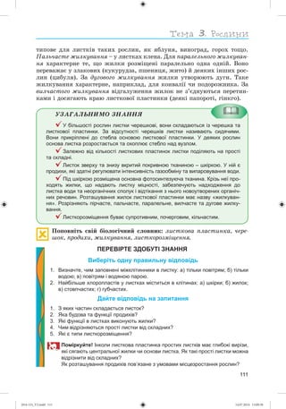 111
òèïîâå äëÿ ëèñòêіâ òàêèõ ðîñëèí, ÿê ÿáëóíÿ, âèíîãðàä, ãîðîõ òîùî.
Ïàëü÷àñòå æèëêóâàííÿ – ó ëèñòêàõ êëåíà. Äëÿ ïàðàëåëüíîãî æèëêóâàí-
íÿ õàðàêòåðíå òå, ùî æèëêè ðîçìіùåíі ïàðàëåëüíî îäíà îäíіé. Âîíî
ïåðåâàæàє ó çëàêîâèõ (êóêóðóäçà, ïøåíèöÿ, æèòî) é äåÿêèõ іíøèõ ðîñ-
ëèí (öèáóëÿ). Çà äóãîâîãî æèëêóâàííÿ æèëêè óòâîðþþòü äóãè. Òàêå
æèëêóâàííÿ õàðàêòåðíå, íàïðèêëàä, äëÿ êîíâàëії ÷è ïîäîðîæíèêà. Çà
âèë÷àñòîãî æèëêóâàííÿ âіäãàëóæåííÿ æèëîê íå ç’єäíóþòüñÿ ïåðåòèí-
êàìè і äîñÿãàþòü êðàþ ëèñòêîâîї ïëàñòèíêè (äåÿêі ïàïîðîòі, ãіíêãî).
ÓÇÀÃÀËÜÍÈÌÎ ÇÍÀÍÍß
У більшості рослин листки черешкові, вони складаються із черешка та
листкової пластинки. За відсутності черешків листки називають сидячими.
Вони прикріплені до стебла основою листкової пластинки. У деяких рослин
основа листка розростається та охоплює стебло над вузлом.
Залежно від кількості листкових пластинок листки поділяють на прості
та складні.
Листок зверху та знизу вкритий покривною тканиною – шкіркою. У ній є
продихи, які здатні регулювати інтенсивність газообміну та випаровування води.
Під шкіркою розміщена основна фотосинтезуюча тканина. Крізь неї про-
ходять жилки, що надають листку міцності, забезпечують надходження до
листка води та неорганічних сполук і відтікання з нього новоутворених органіч-
них речовин. Розташування жилок листкової пластинки має назву «жилкуван-
ня». Розрізняють пірчасте, пальчасте, паралельне, вилчасте та дугове жилку-
вання.
Листкорозміщення буває супротивним, почерговим, кільчастим.
Ïîïîâíіòü ñâіé áіîëîãі÷íèé ñëîâíèê: ëèñòêîâà ïëàñòèíêà, ÷åðå-
øîê, ïðîäèõè, æèëêóâàííÿ, ëèñòêîðîçìіùåííÿ.
ПЕРЕВІРТЕ ЗДОБУТІ ЗНАННЯ
Виберіть одну правильну відповідь
1. Визначте, чим заповнені міжклітинники в листку: а) тільки повітрям; б) тільки
водою; в) повітрям і водяною парою.
2. Найбільше хлоропластів у листках міститься в клітинах: а) шкірки; б) жилок;
в) стовпчастих; г) губчастих.
Дайте відповідь на запитання
1. З яких частин складається листок?
2. Яка будова та функції продихів?
3. Які функції в листках виконують жилки?
4. Чим відрізняються прості листки від складних?
5. Які є типи листкорозміщення?
Поміркуйте! Інколи листкова пластинка простих листків має глибокі вирізи,
які сягають центральної жилки чи основи листка. Як такі прості листки можна
відрізнити від складних?
Як розташування продихів пов’язане з умовами місцезростання рослин?
(014-13)_V2.indd 111 14.07.2014 13:09:38
 