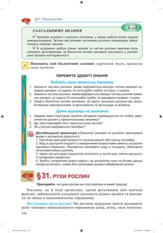 118
§31. Рухи рослин
ÓÇÀÃÀËÜÍÈÌÎ ÇÍÀÍÍß
Організм рослини є цілісною системою, у якому робота різних органів
взаємоузгоджена. Зв’язки між різними частинами рослини насамперед забез-
печують провідні тканини.
В узгодженні роботи різних органів та частин рослини важлива роль
належить фітогормонам. Ці біологічно активні речовини регулюють у рослині
різні процеси життєдіяльності.
Ïîïîâíіòü ñâіé áіîëîãі÷íèé ñëîâíèê: êîðåíåâèé òèñê, ïðèñèñíà
ñèëà ëèñòêіâ.
ПЕРЕВІРТЕ ЗДОБУТІ ЗНАННЯ
Виберіть одну правильну відповідь
1. Зазначте частини рослини, якими відбуваються висхідні потоки розчинів по-
живних речовин: а) судини; б) ситоподібні трубки; в) корок; г) шкірка.
2. Зазначте частини рослини, якими відбуваються низхідні потоки розчинів пожив-
них речовин: а) судини; б) ситоподібні трубки; в) серцевинні промені; г) корок.
3. Назвіть біологічно активні речовини, які здатні захищати рослини від хворо-
ботворних мікроорганізмів: а) фітогормони; б) фітонциди; в) вітаміни.
Дайте відповідь на запитання
1. Завдяки яким структурам органічні речовини переміщуються по стеблу дере-
в’янистих рослин у горизонтальному напрямку?
2. Що таке кореневий тиск і присисна сила листків?
3. Як у рослин відбувається газообмін?
Дослідницький практикум «Транспорт речовин по рослині» (виконувати
вдома з допомогою дорослого).
1. Протягом семи днів проростіть насіння квасолі або гороху (на вибір).
2. Воду в дослідній посудині із семиденними проростками замініть на розчин
харчового барвника. Періодично доливайте воду в посудину, зберігаючи
початковий рівень розчину.
3. Через три дні корені проростків сполосніть у чистій воді, злегка просушіть
їх паперовою серветкою.
4. Зробіть поперечний розріз кореня і за допомогою лупи на білому аркуші
паперу встановіть, якими його ділянками рухався забарвлений розчин.
§ 31. РУХИ РОСЛИН
Пригадайте, які рухи рослин ви спостерігали в живій природі.
Ðîñëèíè, ÿê é іíøі îðãàíіçìè, çäàòíі ðåãóëþâàòè ñâîї æèòòєâі
ôóíêöії, çàáåçïå÷óþ÷è óçãîäæåíó äіÿëüíіñòü ðіçíèõ îðãàíіâ òà ðåàãóþ-
÷è íà çìіíè â íàâêîëèøíüîìó ñåðåäîâèùі.
ßêі áóâàþòü ðóõè ðîñëèí? Íà ðîñëèíè âïðîäîâæ æèòòÿ âïëèâàþòü
ðіçíі ÷èííèêè íàâêîëèøíüîãî ñåðåäîâèùà (äîù, âіòåð, ñèëà òÿæіííÿ,
(014-13)_V2.indd 118 14.07.2014 13:09:40
 