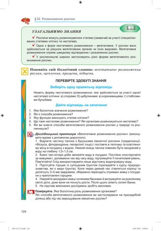 124
§32. Розмноження рослин
ÓÇÀÃÀËÜÍÈÌÎ ÇÍÀÍÍß
Рослини можуть розмножуватися статево (зазвичай за участі спеціалізо-
ваних статевих клітин) та нестатево.
Одна з форм нестатевого розмноження – вегетативне. У рослин воно
здійснюється за рахунок вегетативних органів чи їхніх видозмін. Вегетативне
розмноження сприяє швидкому відтворенню і розселенню рослин.
У рослинництві широко застосовують різні форми вегетативного роз-
множення рослин.
Ïîïîâíіòü ñâіé áіîëîãі÷íèé ñëîâíèê: âåãåòàòèâíå ðîçìíîæåííÿ
ðîñëèí, ùåïëåííÿ, ïðèùåïà, ïіäùåïà.
ПЕРЕВІРТЕ ЗДОБУТІ ЗНАННЯ
Виберіть одну правильну відповідь
Назвіть форму нестатевого розмноження, яке здійснюється за участі однієї
нестатевої клітини: а) спорами; б) цибулинами; в) кореневищами; г) стеблови-
ми бульбами.
Дайте відповідь на запитання
1. Яке біологічне значення розмноження?
2. Які є способи розмноження?
3. Яку функцію виконують статеві клітини?
4. Що таке нестатеве розмноження? Які організми розмножуються нестатево?
5. Які ви знаєте способи вегетативного розмноження рослин у природі та рос-
линництві?
Дослідницький практикум «Вегетативне розмноження рослин» (викону-
вати вдома з допомогою дорослого).
1. Відріжте частину пагона з бруньками кімнатної рослини (традесканції,
гібіскуса, філодендрона, пеларгонії тощо) і поставте в теплому та освітлено-
му місці в посудину з водою. Нижній кінець пагона повинен бути занурений у
воду на глибину 1,0–1,5 см.
2. Кожні три-чотири доби змінюйте воду в посудині. Постійно спостерігайте
за живцями і, доливаючи час від часу воду, підтримуйте її початковий рівень.
Пам’ятайте! Слід використовувати лише відстояну водопровідну воду.
3. Підготуйте горщик із супіщаним ґрунтом (пригадайте з курсу природо-
знавства, які є види ґрунтів). Коли через деякий час з’являться корінці та
досягнуть 3–5 мм завдовжки, обережно пересадіть отримані живці з посуди-
ни у приготовлені горщики.
4. Накрийте висаджені живці скляними банками й витримуйте на розсіяному
світлі доти, доки вони не почнуть рости. Після цього зніміть скляні банки.
5. На підставі виконаних досліджень зробіть висновки.
Поміркуйте. Яка біологічна роль розмноження організмів?
Які способи вегетативного розмноження ви застосовували на присадибній
ділянці або під час вирощування кімнатних рослин?
(014-13)_V2.indd 124 14.07.2014 13:09:41
 