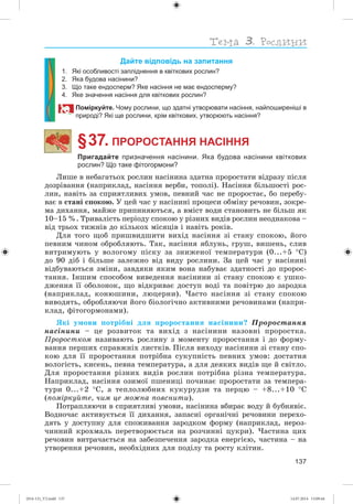 137
Дайте відповідь на запитання
1. Які особливості запліднення в квіткових рослин?
2. Яка будова насінини?
3. Що таке ендосперм? Яке насіння не має ендосперму?
4. Яке значення насіння для квіткових рослин?
Поміркуйте. Чому рослини, що здатні утворювати насіння, найпоширеніші в
природі? Які ще рослини, крім квіткових, утворюють насіння?
§ 37. ПРОРОСТАННЯ НАСІННЯ
Пригадайте призначення насінини. Яка будова насінини квіткових
рослин? Що таке фітогормони?
Ëèøå â íåáàãàòüîõ ðîñëèí íàñіíèíà çäàòíà ïðîðîñòàòè âіäðàçó ïіñëÿ
äîçðіâàííÿ (íàïðèêëàä, íàñіííÿ âåðáè, òîïîëі). Íàñіííÿ áіëüøîñòі ðîñ-
ëèí, íàâіòü çà ñïðèÿòëèâèõ óìîâ, ïåâíèé ÷àñ íå ïðîðîñòàє, áî ïåðåáó-
âàє â ñòàíі ñïîêîþ. Ó öåé ÷àñ ó íàñіíèíі ïðîöåñè îáìіíó ðå÷îâèí, çîêðå-
ìà äèõàííÿ, ìàéæå ïðèïèíÿþòüñÿ, à âìіñò âîäè ñòàíîâèòü íå áіëüø ÿê
10–15 %. Òðèâàëіñòü ïåðіîäó ñïîêîþ ó ðіçíèõ âèäіâ ðîñëèí íåîäíàêîâà –
âіä òðüîõ òèæíіâ äî êіëüêîõ ìіñÿöіâ і íàâіòü ðîêіâ.
Äëÿ òîãî ùîá ïðèøâèäøèòè âèõіä íàñіííÿ çі ñòàíó ñïîêîþ, éîãî
ïåâíèì ÷èíîì îáðîáëÿþòü. Òàê, íàñіííÿ ÿáëóíü, ãðóø, âèøåíü, ñëèâ
âèòðèìóþòü ó âîëîãîìó ïіñêó çà çíèæåíîї òåìïåðàòóðè (0...+5 Ñ)
äî 90 äіá і áіëüøå çàëåæíî âіä âèäó ðîñëèíè. Çà öåé ÷àñ ó íàñіíèíі
âіäáóâàþòüñÿ çìіíè, çàâäÿêè ÿêèì âîíà íàáóâàє çäàòíîñòі äî ïðîðîñ-
òàííÿ. Іíøèì ñïîñîáîì âèâåäåííÿ íàñіíèíè çі ñòàíó ñïîêîþ є óøêî-
äæåííÿ її îáîëîíîê, ùî âіäêðèâàє äîñòóï âîäі òà ïîâіòðþ äî çàðîäêà
(íàïðèêëàä, êîíþøèíè, ëþöåðíè). ×àñòî íàñіííÿ çі ñòàíó ñïîêîþ
âèâîäÿòü, îáðîáëÿþ÷è éîãî áіîëîãі÷íî àêòèâíèìè ðå÷îâèíàìè (íàïðè-
êëàä, ôіòîãîðìîíàìè).
ßêі óìîâè ïîòðіáíі äëÿ ïðîðîñòàííÿ íàñіíèíè? Ïðîðîñòàííÿ
íàñіíèíè – öå ðîçâèòîê òà âèõіä ç íàñіíèíè íàçîâíі ïðîðîñòêà.
Ïðîðîñòêîì íàçèâàþòü ðîñëèíó ç ìîìåíòó ïðîðîñòàííÿ і äî ôîðìó-
âàííÿ ïåðøèõ ñïðàâæíіõ ëèñòêіâ. Ïіñëÿ âèõîäó íàñіíèíè çі ñòàíó ñïî-
êîþ äëÿ її ïðîðîñòàííÿ ïîòðіáíà ñóêóïíіñòü ïåâíèõ óìîâ: äîñòàòíÿ
âîëîãіñòü, êèñåíü, ïåâíà òåìïåðàòóðà, à äëÿ äåÿêèõ âèäіâ ùå é ñâіòëî.
Äëÿ ïðîðîñòàííÿ ðіçíèõ âèäіâ ðîñëèí ïîòðіáíà ðіçíà òåìïåðàòóðà.
Íàïðèêëàä, íàñіííÿ îçèìîї ïøåíèöі ïî÷èíàє ïðîðîñòàòè çà òåìïåðà-
òóðè 0...+2 Ñ, à òåïëîëþáíèõ êóêóðóäçè òà ïåðöþ – +8...+10 Ñ
(ïîìіðêóéòå, ÷èì öå ìîæíà ïîÿñíèòè).
Ïîòðàïëÿþ÷è â ñïðèÿòëèâі óìîâè, íàñіíèíà âáèðàє âîäó é áóáíÿâіє.
Âîäíî÷àñ àêòèâóєòüñÿ її äèõàííÿ, çàïàñíі îðãàíі÷íі ðå÷îâèíè ïåðåõî-
äÿòü ó äîñòóïíó äëÿ ñïîæèâàííÿ çàðîäêîì ôîðìó (íàïðèêëàä, íåðîç-
÷èííèé êðîõìàëü ïåðåòâîðþєòüñÿ íà ðîç÷èííі öóêðè). ×àñòèíà öèõ
ðå÷îâèí âèòðà÷àєòüñÿ íà çàáåçïå÷åííÿ çàðîäêà åíåðãієþ, ÷àñòèíà – íà
óòâîðåííÿ ðå÷îâèí, íåîáõіäíèõ äëÿ ïîäіëó òà ðîñòó êëіòèí.
(014-13)_V2.indd 137 14.07.2014 13:09:44
 