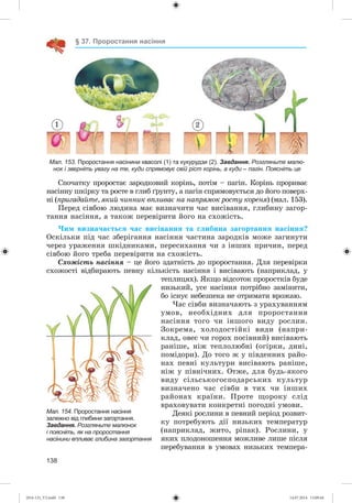 138
§ 37. Проростання насіння
1 2
Мал. 153. Проростання насінини квасолі (1) та кукурудзи (2). Завдання. Розгляньте малю-
нок і зверніть увагу на те, куди спрямовує свій ріст корінь, а куди – пагін. Поясніть це
Ñïî÷àòêó ïðîðîñòàє çàðîäêîâèé êîðіíü, ïîòіì – ïàãіí. Êîðіíü ïðîðèâàє
íàñіííó øêіðêó òà ðîñòå â ãëèá ґðóíòó, à ïàãіí ñïðÿìîâóєòüñÿ äî éîãî ïîâåðõ-
íі (ïðèãàäàéòå, ÿêèé ÷èííèê âïëèâàє íà íàïðÿìîê ðîñòó êîðåíÿ) (ìàë. 153).
Ïåðåä ñіâáîþ ëþäèíà ìàє âèçíà÷èòè ÷àñ âèñіâàííÿ, ãëèáèíó çàãîð-
òàííÿ íàñіííÿ, à òàêîæ ïåðåâіðèòè éîãî íà ñõîæіñòü.
×èì âèçíà÷àєòüñÿ ÷àñ âèñіâàííÿ òà ãëèáèíà çàãîðòàííÿ íàñіííÿ?
Îñêіëüêè ïіä ÷àñ çáåðіãàííÿ íàñіííÿ ÷àñòèíà çàðîäêіâ ìîæå çàãèíóòè
÷åðåç óðàæåííÿ øêіäíèêàìè, ïåðåñèõàííÿ ÷è ç іíøèõ ïðè÷èí, ïåðåä
ñіâáîþ éîãî òðåáà ïåðåâіðèòè íà ñõîæіñòü.
Ñõîæіñòü íàñіííÿ – öå éîãî çäàòíіñòü äî ïðîðîñòàííÿ. Äëÿ ïåðåâіðêè
ñõîæîñòі âіäáèðàþòü ïåâíó êіëüêіñòü íàñіííÿ і âèñіâàþòü (íàïðèêëàä, ó
òåïëèöÿõ). ßêùî âіäñîòîê ïðîðîñòêіâ áóäå
íèçüêèé, óñå íàñіííÿ ïîòðіáíî çàìіíèòè,
áî іñíóє íåáåçïåêà íå îòðèìàòè âðîæàþ.
×àñ ñіâáè âèçíà÷àþòü ç óðàõóâàííÿì
óìîâ, íåîáõіäíèõ äëÿ ïðîðîñòàííÿ
íàñіííÿ òîãî ÷è іíøîãî âèäó ðîñëèí.
Çîêðåìà, õîëîäîñòіéêі âèäè (íàïðè-
êëàä, îâåñ ÷è ãîðîõ ïîñіâíèé) âèñіâàþòü
ðàíіøå, íіæ òåïëîëþáíі (îãіðêè, äèíі,
ïîìіäîðè). Äî òîãî æ ó ïіâäåííèõ ðàéî-
íàõ ïåâíі êóëüòóðè âèñіâàþòü ðàíіøå,
íіæ ó ïіâíі÷íèõ. Îòæå, äëÿ áóäü-ÿêîãî
âèäó ñіëüñüêîãîñïîäàðñüêèõ êóëüòóð
âèçíà÷åíî ÷àñ ñіâáè â òèõ ÷è іíøèõ
ðàéîíàõ êðàїíè. Ïðîòå ùîðîêó ñëіä
âðàõîâóâàòè êîíêðåòíі ïîãîäíі óìîâè.
Äåÿêі ðîñëèíè â ïåâíèé ïåðіîä ðîçâèò-
êó ïîòðåáóþòü äії íèçüêèõ òåìïåðàòóð
(íàïðèêëàä, æèòî, ðіïàê). Ðîñëèíè, ó
ÿêèõ ïëîäîíîøåííÿ ìîæëèâå ëèøå ïіñëÿ
ïåðåáóâàííÿ â óìîâàõ íèçüêèõ òåìïåðà-
Мал. 154. Проростання насіння
залежно від глибини загортання.
Завдання. Розгляньте малюнок
і поясніть, як на проростання
насінини впливає глибина загортання
(014-13)_V2.indd 138 14.07.2014 13:09:44
 