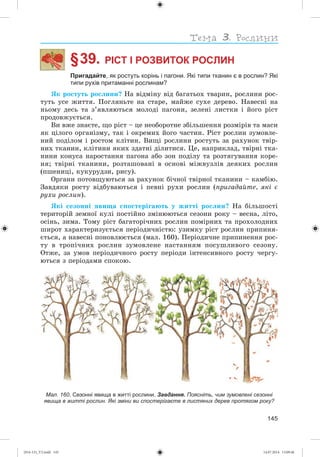 145
§ 39. РІСТ І РОЗВИТОК РОСЛИН
Пригадайте, як ростуть корінь і пагони. Які типи тканин є в рослин? Які
типи рухів притаманні рослинам?
ßê ðîñòóòü ðîñëèíè? Íà âіäìіíó âіä áàãàòüîõ òâàðèí, ðîñëèíè ðîñ-
òóòü óñå æèòòÿ. Ïîãëÿíüòå íà ñòàðå, ìàéæå ñóõå äåðåâî. Íàâåñíі íà
íüîìó äåñü òà ç’ÿâëÿþòüñÿ ìîëîäі ïàãîíè, çåëåíі ëèñòêè і éîãî ðіñò
ïðîäîâæóєòüñÿ.
Âè âæå çíàєòå, ùî ðіñò – öå íåîáîðîòíå çáіëüøåííÿ ðîçìіðіâ òà ìàñè
ÿê öіëîãî îðãàíіçìó, òàê і îêðåìèõ éîãî ÷àñòèí. Ðіñò ðîñëèí çóìîâëå-
íèé ïîäіëîì і ðîñòîì êëіòèí. Âèùі ðîñëèíè ðîñòóòü çà ðàõóíîê òâіð-
íèõ òêàíèí, êëіòèíè ÿêèõ çäàòíі äіëèòèñÿ. Öå, íàïðèêëàä, òâіðíі òêà-
íèíè êîíóñà íàðîñòàííÿ ïàãîíà àáî çîí ïîäіëó òà ðîçòÿãóâàííÿ êîðå-
íÿ; òâіðíі òêàíèíè, ðîçòàøîâàíі â îñíîâі ìіæâóçëіâ äåÿêèõ ðîñëèí
(ïøåíèöі, êóêóðóäçè, ðèñó).
Îðãàíè ïîòîâùóþòüñÿ çà ðàõóíîê áі÷íîї òâіðíîї òêàíèíè – êàìáіþ.
Çàâäÿêè ðîñòó âіäáóâàþòüñÿ і ïåâíі ðóõè ðîñëèí (ïðèãàäàéòå, ÿêі є
ðóõè ðîñëèí).
ßêі ñåçîííі ÿâèùà ñïîñòåðіãàþòü ó æèòòі ðîñëèí? Íà áіëüøîñòі
òåðèòîðіé çåìíîї êóëі ïîñòіéíî çìіíþþòüñÿ ñåçîíè ðîêó – âåñíà, ëіòî,
îñіíü, çèìà. Òîìó ðіñò áàãàòîðі÷íèõ ðîñëèí ïîìіðíèõ òà ïðîõîëîäíèõ
øèðîò õàðàêòåðèçóєòüñÿ ïåðіîäè÷íіñòþ: óçèìêó ðіñò ðîñëèí ïðèïèíÿ-
єòüñÿ, à íàâåñíі ïîíîâëþєòüñÿ (ìàë. 160). Ïåðіîäè÷íå ïðèïèíåííÿ ðîñ-
òó â òðîïі÷íèõ ðîñëèí çóìîâëåíå íàñòàííÿì ïîñóøëèâîãî ñåçîíó.
Îòæå, çà óìîâ ïåðіîäè÷íîãî ðîñòó ïåðіîäè іíòåíñèâíîãî ðîñòó ÷åðãó-
þòüñÿ ç ïåðіîäàìè ñïîêîþ.
Мал. 160. Сезонні явища в житті рослини. Завдання. Поясніть, чим зумовлені сезонні
явища в житті рослин. Які зміни ви спостерігаєте в листяних дерев протягом року?
(014-13)_V2.indd 145 14.07.2014 13:09:46
 