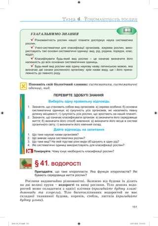 151
ÓÇÀÃÀËÜÍÈÌÎ ÇÍÀÍÍß
Різноманітність рослин нашої планети досліджує наука систематика
рослин.
Учені-систематики для класифікації організмів, зокрема рослин, вико-
ристовують такі основні систематичні одиниці: вид, рід, родина, порядок, клас,
відділ.
Класифікувати будь-який вид рослин – це означає визначити його
належність до всіх основних систематичних одиниць.
Будь-який вид рослин має єдину наукову назву латинською мовою, яка
визначає дві ознаки рослинного організму: крім назви виду, ще і його прина-
лежність до певного роду.
Ïîïîâíіòü ñâіé áіîëîãі÷íèé ñëîâíèê: ñèñòåìàòèêà, ñèñòåìàòè÷íі
îäèíèöі, âèä.
ПЕРЕВІРТЕ ЗДОБУТІ ЗНАННЯ
Виберіть одну правильну відповідь
1. Зазначте, що становить собою вид організмів: а) окрема особина; б) основна
систематична одиниця; в) сукупність усіх організмів, які населяють певну
ділянку місцевості; г) сукупність усіх рослин, що зростають на нашій планеті.
2. Зазначте, що означає класифікувати організм: а) визначити його середовище
життя; б) визначити його спосіб живлення; в) визначити його місце в системі
органічного світу; г) визначити його хімічний склад.
Дайте відповідь на запитання
1. Що таке наукові назви організмів?
2. Що вивчає наука систематика рослин?
3. Що таке вид? На якій підставі різні види об’єднують в один рід?
4. Які систематичні одиниці використовують для класифікації рослин?
Поміркуйте. Чому існує необхідність класифікації рослин?
§ 41. ВОДОРОСТІ
Пригадайте, що таке хлоропласти. Яка функція хлоропластів? Які
бувають середовища життя рослин?
Ðîñëèíè íàäçâè÷àéíî ðіçíîìàíіòíі. Çàëåæíî âіä áóäîâè їõ äіëÿòü
íà äâі âåëèêі ãðóïè – âîäîðîñòі òà âèùі ðîñëèíè. Òіëî äåÿêèõ âîäî-
ðîñòåé ìîæå ñêëàäàòèñÿ ç îäíієї êëіòèíè (ïðèãàäàéòå áóäîâó õëàìі-
äîìîíàäè òà õëîðåëè). Òіëî áàãàòîêëіòèííèõ âîäîðîñòåé íå ìàє
ñêëàäíîї òêàíèííîї áóäîâè, êîðåíіâ, ñòåáëà, ëèñòêіâ (ïðèãàäàéòå
áóäîâó óëüâè).
(014-13)_V3.indd 151 14.07.2014 13:13:21
 