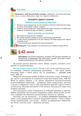 156
§ 42. Мохи
Ïîïîâíіòü ñâіé áіîëîãі÷íèé ñëîâíèê: âîäîðîñòі òà âèùі ðîñëèíè,
òіëî, çåëåíі, äіàòîìîâі, áóðі òà ÷åðâîíі âîäîðîñòі.
ПЕРЕВІРТЕ ЗДОБУТІ ЗНАННЯ
Виберіть одну правильну відповідь
1. Зазначте групу водоростей, до якої належать виключно багатоклітинні види:
а) зелені; б) діатомові; в) бурі; г) червоні.
2. Зазначте групу водоростей, представники якої здатні мешкати на найбільших
глибинах: а) зелені; б) бурі; в) червоні; г) діатомові.
Дайте відповідь на запитання
1. Яке значення водоростей у природі?
2. Які осадові породи утворюють рештки діатомових водоростей?
3. У чому цінність водоростей як їжі для людини? Які види водоростей людина
споживає в їжу?
4. У чому полягає роль водоростей у ґрунтоутворенні?
Поміркуйте. Чому водорості не трапляються на глибинах понад 265 м?
§ 42. МОХИ
Пригадайте, які рослини відносять до вищих. Які рослини належать до
однодомних та дводомних? Що таке спора, статеве, нестатеве та веге-
тативне розмноження? Які органи є в рослин?
Äî âèùèõ ðîñëèí íàëåæàòü ìîõè, õâîùі, ïëàóíè, ïàïîðîòі, ãîëî-
íàñіííі òà ïîêðèòîíàñіííі.
ßêі ðèñè ïðèòàìàííі ìîõàì? Óñі âè â ëіñі ÷è íà ëóöі áà÷èëè ùіëü-
íі îñåëåííÿ, óòâîðåíі íåâèñîêèìè ðîñëèíàìè, – òàê çâàíі ìîõîâі
ïîäóøêè. Îäèí ç âèäіâ ìîõіâ, ÿêі їõ óòâîðþþòü, – çîçóëèí ëüîí
(ìàë. 169, À).
Îáåðåæíî âèêîïàєìî îêðåìі îñîáèíè çîçóëèíîãî ëüîíó, âіäìèєìî їõ
âіä ґðóíòó і ðîçãëÿíåìî çà äîïîìîãîþ ëóïè éîãî áóäîâó (ìàë. 169, Á).
Ìîõè íå ìàþòü êîðåíіâ, à äî ґðóíòó êðіïëÿòüñÿ áàãàòîêëіòèííèìè
âîëîñîïîäіáíèìè âèðîñòàìè – ðèçîїäàìè. Âîíè çàêðіïëþþòü ðîñëèíó
â ґðóíòі òà âáèðàþòü ç íüîãî âîäó (ïðèãàäàéòå ôóíêöії êîðåíÿ êâіòêî-
âîї ðîñëèíè). Ïîæèâíі ðå÷îâèíè â ìîõ ìîæóòü íàäõîäèòè é ÷åðåç іíøі
äіëÿíêè ðîñëèíè.
Òіëî çîçóëèíîãî ëüîíó ñêëàäàєòüñÿ çі ñòåáëîâîї ÷àñòèíè òà ëèñòêіâ.
Äðіáíі çàãîñòðåíі ëèñòêè ðÿñíî âêðèâàþòü ñòåáëî. Âîíè çåëåíі, áî ìіñ-
òÿòü õëîðîôіë (çà âèíÿòêîì ðîçòàøîâàíèõ áëèæ÷å äî ґðóíòó).
Ðîñëèíè, ÿêі ìè âèêîïàëè, – öå îñîáèíè ñòàòåâîãî ïîêîëіííÿ. Íà
îäíèõ ç íèõ ðîçâèâàþòüñÿ ÷îëîâі÷і ãåíåðàòèâíі îðãàíè, ó ÿêèõ óòâîðþ-
þòüñÿ ñïåðìàòîçîїäè, à íà іíøèõ – æіíî÷і, äå ôîðìóþòüñÿ ÿéöåêëіòè-
íè. Îòæå, çîçóëèí ëüîí – äâîäîìíà ðîñëèíà.
(014-13)_V3.indd 156 14.07.2014 13:13:22
 