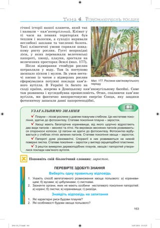 163
ãі÷íîї іñòîðії íàøîї ïëàíåòè, ÿêèé òàê
і íàçâàëè – êàì’ÿíîâóãіëüíèé. Êëіìàò ó
òі ÷àñè íà ïåâíèõ òåðèòîðіÿõ áóâ
òåïëèì і âîëîãèì, à ñóõîäіë âêðèâàëè
íåãëèáîêі çàïëàâè òà ÷èñëåííі áîëîòà.
Òàêі êëіìàòè÷íі óìîâè ñïðèÿëè øâèä-
êîìó ðîñòó ðîñëèí. Ãóñòі íåïðîõіäíі
ëіñè, ó ÿêèõ ïåðåâàæàëè âåëåòåíñüêі
ïàïîðîòі, õâîùі, ïëàóíè, çðîñòàëè íà
âåëè÷åçíèõ ïðîñòîðàõ Çåìëі (ìàë. 177).
Ïіñëÿ âіäìèðàííÿ ñòîâáóðè ðîñëèí
ïîòðàïëÿëè ó âîäó. Òàì їõ ïîñòóïîâî
çàñèïàëî ïіñêîì і ìóëîì. Çà óìîâ íåñòà-
÷і êèñíþ іç ÷àñîì ç âіäìåðëèõ ðîñëèí
ñôîðìóâàëèñÿ ïîòóæíі ïîêëàäè êàì’ÿ-
íîãî âóãіëëÿ. Â Óêðàїíі їõ áàãàòî íà
ñõîäі êðàїíè, çîêðåìà â Äîíåöüêîìó êàì’ÿíîâóãіëüíîìó áàñåéíі. Ñàìå
òàì ðîçâèíåíà і âóãëåäîáóâíà ïðîìèñëîâіñòü. Îòæå, ñïàëþþ÷è êàì’ÿíå
âóãіëëÿ, ìè ôàêòè÷íî âèêîðèñòîâóєìî åíåðãіþ Ñîíöÿ, ÿêó çàâäÿêè
ôîòîñèíòåçó çàïàñàëè äàâíі ïàïîðîòåïîäіáíі.
ÓÇÀÃÀËÜÍÈÌÎ ÇÍÀÍÍß
Плауни – лісові рослини з довгим повзучим стеблом. Це нестатеве поко-
ління, здатне до фотосинтезу. Статеве покоління плауна – заросток.
Хвощі мають багаторічне кореневище, від якого щорічно відростають
два види пагонів – весняні та літні. На верхівках весняних пагонів розвивають-
ся спороносні колоски. Ці пагони не здатні до фотосинтезу. Фотосинтез відбу-
вається у стеблах літніх зелених пагонів. Статеве покоління хвоща – заросток.
Папороті дуже різноманітні. Спорангії в них розвиваються на нижній
поверхні листка. Статеве покоління – заросток у вигляді серцеподібної пластинки.
З решток вимерлих деревоподібних плаунів, хвощів і папоротей утвори-
лися поклади кам’яного вугілля.
Ïîïîâíіòü ñâіé áіîëîãі÷íèé ñëîâíèê: çàðîñòîê.
ПЕРЕВІРТЕ ЗДОБУТІ ЗНАННЯ
Виберіть одну правильну відповідь
1. Укажіть спосіб вегетативного розмноження хвоща польового: а) кореневи-
щем; б) вусами; в) цибулинами; г) листками.
2. Зазначте органи, яких не мають особини нестатевого покоління папоротей:
а) корені; б) листки; в) кореневища; г) ризоїди.
Знайдіть відповідь на запитання
1. Які характерні риси будови плаунів?
2. Які особливості будови хвоща польового?
Мал. 177. Рослини кам’яновугільного
періоду
(014-13)_V3.indd 163 14.07.2014 13:13:25
 