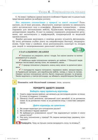 167
6. На живих і гербарних зразках визначте особливості будови хвої та шишок інших
представників хвойних (за вибором учителя).
ßêå çíà÷åííÿ ãîëîíàñіííèõ ó ïðèðîäі òà æèòòі ëþäèíè? Ãîëî-
íàñіííі, ÿê é іíøі ðîñëèíè, çáàãà÷óþòü ïîâіòðÿ êèñíåì òà çìåíøóþòü
óìіñò âóãëåêèñëîãî ãàçó â àòìîñôåðі. Äåðåâèíà ãîëîíàñіííèõ – öіííà
ñèðîâèíà äëÿ âèãîòîâëåííÿ ìåáëіâ, áóäіâåëüíèõ ìàòåðіàëіâ, ïàïåðó,
äåêîðàòèâíèõ âèðîáіâ. Ç õâîї òà æèâèöі îòðèìóþòü ðіçíîìàíіòíі ðå÷î-
âèíè, ÿêі çàñòîñîâóþòü ó ïàðôóìåðíіé, êîíäèòåðñüêіé òà ìåäè÷íіé
ïðîìèñëîâîñòі.
Õâîéíі ðîñëèíè âèäіëÿþòü ó ïîâіòðÿ âåëèêó êіëüêіñòü ôіòîíöèäіâ.
Öі ëåòêі ðå÷îâèíè çãóáíî äіþòü íà õâîðîáîòâîðíі áàêòåðії, ìіêðîîðãà-
íіçìè. Ñàìå òîìó ó õâîéíèõ ëіñàõ ðîçòàøîâóþòü ñàíàòîðії òà ëіêàðíі
äëÿ ëþäåé іç çàõâîðþâàííÿìè äèõàëüíîї ñèñòåìè.
ÓÇÀÃÀËÜÍÈÌÎ ÇÍÀÍÍß
Голонасінні не утворюють квіток і плодів. Їхні насінні зачатки та пиляки
розвиваються в шишках.
Найбільше видів голонасінних належить до хвойних. У більшості видів
хвойних листки мають вигляд голок, які називають хвоєю.
У природі голонасінні утворюють значну масу кисню та органічної речо-
вини.
У господарстві людини голонасінні, переважно хвойні, використовують
як будівельний матеріал, для виробництва меблів, паперу, а також як паливо.
Наземні частини голонасінних містять багато лікарських речовин та вітамінів.
Хвойні виділяють у повітря фітонциди, що вбивають хвороботворних бактерій.
Ïîïîâíіòü ñâіé áіîëîãі÷íèé ñëîâíèê: õâîÿ, øèøêè.
ПЕРЕВІРТЕ ЗДОБУТІ ЗНАННЯ
Виберіть одну правильну відповідь
1. Укажіть представника хвойних, що належить до листопадних рослин: а) сосна;
б) ялина; в) модрина; г) яловець.
2. Зазначте спосіб запилення, притаманний сосні звичайній: а) за допомогою
комах; б) за допомогою птахів; в) за допомогою вітру; г) властиве самозапи-
лення.
Дайте відповідь на запитання
1. Які ознаки характерні для голонасінних рослин?
2. Які особливості будови хвойних?
3. Як відбувається розмноження сосни? Чим відрізняються чоловічі й жіночі
шишки сосни?
4. Яка роль голонасінних у природі? Як людина використовує деревину голо-
насінних?
Поміркуйте. Чому на гірських схилах висаджують сосну та яловець?
(014-13)_V3.indd 167 14.07.2014 13:13:26
 