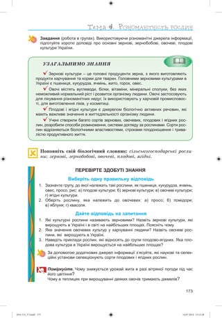 173
Завдання (робота в групах). Використовуючи різноманітні джерела інформації,
підготуйте короткі доповіді про основні зернові, зернобобові, овочеві, плодові
культури України.
ÓÇÀÃÀËÜÍÈÌÎ ÇÍÀÍÍß
Зернові культури – це головні продуценти зерна, з якого виготовляють
продукти харчування та корми для тварин. Головними зерновими культурами в
Україні є пшениця, кукурудза, ячмінь, жито, горох, овес.
Овочі містять вуглеводи, білки, вітаміни, мінеральні сполуки, без яких
неможливий нормальний ріст і розвиток організму людини. Овочі застосовують
для лікування різноманітних недуг, їх використовують у харчовій промисловос-
ті, для виготовлення ліків, у косметиці.
Плодові і ягідні культури є джерелом біологічно активних речовин, які
мають важливе значення в життєдіяльності організму людини.
Учені створили багато сортів зернових, овочевих, плодових і ягідних рос-
лин, розробили способи розмноження, системи догляду за рослинами. Сорти рос-
лин відрізняються біологічними властивостями, строками плодоношення і трива-
лістю продуктивного життя.
Ïîïîâíіòü ñâіé áіîëîãі÷íèé ñëîâíèê: ñіëüñüêîãîñïîäàðñüêі ðîñëè-
íè: çåðíîâі, çåðíîáîáîâі, îâî÷åâі, ïëîäîâі, ÿãіäíі.
ПЕРЕВІРТЕ ЗДОБУТІ ЗНАННЯ
Виберіть одну правильну відповідь
1. Зазначте групу, до якої належать такі рослини, як пшениця, кукурудза, ячмінь,
овес, просо, рис: а) плодові культури; б) зернові культури; в) овочеві культури;
г) ягідні культури.
2. Оберіть рослину, яка належить до овочевих: а) просо; б) помідори;
в) яблуня; г) квасоля.
Дайте відповідь на запитання
1. Які культурні рослини називають зерновими? Назвіть зернові культури, які
вирощують в Україні і в світі на найбільших площах. Поясніть чому.
2. Яке значення овочевих культур у харчуванні людини? Назвіть овочеві рос-
лини, які вирощують в Україні.
3. Наведіть приклади рослин, які відносять до групи плодово-ягідних. Яка пло-
дова культура в Україні вирощується на найбільших площах?
За допомогою додаткових джерел інформації з’ясуйте, які наукові та селек-
ційні установи селекціонують сорти плодових і ягідних рослин.
оміркуйт . Чому знижується урожай жита в разі вітряної погоди під час
його цвітіння?
Чому в теплицях при вирощуванні деяких овочів тримають джмелів?
(014-13)_V3.indd 173 14.07.2014 13:13:28
 