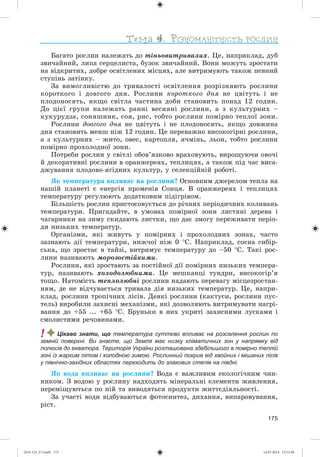 175
Áàãàòî ðîñëèí íàëåæàòü äî òіíüîâèòðèâàëèõ. Öå, íàïðèêëàä, äóá
çâè÷àéíèé, ëèïà ñåðöåëèñòà, áóçîê çâè÷àéíèé. Âîíè ìîæóòü çðîñòàòè
íà âіäêðèòèõ, äîáðå îñâіòëåíèõ ìіñöÿõ, àëå âèòðèìóþòü òàêîæ ïåâíèé
ñòóïіíü çàòіíêó.
Çà âèìîãëèâіñòþ äî òðèâàëîñòі îñâіòëåííÿ ðîçðіçíÿþòü ðîñëèíè
êîðîòêîãî і äîâãîãî äíÿ. Ðîñëèíè êîðîòêîãî äíÿ íå öâіòóòü і íå
ïëîäîíîñÿòü, ÿêùî ñâіòëà ÷àñòèíà äîáè ñòàíîâèòü ïîíàä 12 ãîäèí.
Äî öієї ãðóïè íàëåæàòü ðàííі âåñíÿíі ðîñëèíè, à ç êóëüòóðíèõ –
êóêóðóäçà, ñîíÿøíèê, ñîÿ, ðèñ, òîáòî ðîñëèíè ïîìіðíî òåïëîї çîíè.
Ðîñëèíè äîâãîãî äíÿ íå öâіòóòü і íå ïëîäîíîñÿòü, ÿêùî äîâæèíà
äíÿ ñòàíîâèòü ìåíø íіæ 12 ãîäèí. Öå ïåðåâàæíî âèñîêîãіðíі ðîñëèíè,
à ç êóëüòóðíèõ – æèòî, îâåñ, êàðòîïëÿ, ÿ÷ìіíü, ëüîí, òîáòî ðîñëèíè
ïîìіðíî ïðîõîëîäíîї çîíè.
Ïîòðåáè ðîñëèí ó ñâіòëі îáîâ’ÿçêîâî âðàõîâóþòü, âèðîùóþ÷è îâî÷і
é äåêîðàòèâíі ðîñëèíè â îðàíæåðåÿõ, òåïëèöÿõ, à òàêîæ ïіä ÷àñ âèñà-
äæóâàííÿ ïëîäîâî-ÿãіäíèõ êóëüòóð, ó ñåëåêöіéíіé ðîáîòі.
ßê òåìïåðàòóðà âïëèâàє íà ðîñëèíè? Îñíîâíèì äæåðåëîì òåïëà íà
íàøіé ïëàíåòі є åíåðãіÿ ïðîìåíіâ Ñîíöÿ. Â îðàíæåðåÿõ і òåïëèöÿõ
òåìïåðàòóðó ðåãóëþþòü äîäàòêîâèì ïіäіãðіâîì.
Áіëüøіñòü ðîñëèí ïðèñòîñîâóєòüñÿ äî ðі÷íèõ ïåðіîäè÷íèõ êîëèâàíü
òåìïåðàòóðè. Ïðèãàäàéòå, â óìîâàõ ïîìіðíîї çîíè ëèñòÿíі äåðåâà і
÷àãàðíèêè íà çèìó ñêèäàþòü ëèñòêè, ùî äàє çìîãó ïåðåæèâàòè ïåðіî-
äè íèçüêèõ òåìïåðàòóð.
Îðãàíіçìè, ÿêі æèâóòü ó ïîìіðíèõ і ïðîõîëîäíèõ çîíàõ, ÷àñòî
çàçíàþòü äії òåìïåðàòóðè, íèæ÷îї íіæ 0 Ñ. Íàïðèêëàä, ñîñíà ñèáіð-
ñüêà, ùî çðîñòàє â òàéçі, âèòðèìóє òåìïåðàòóðó äî –50 Ñ. Òàêі ðîñ-
ëèíè íàçèâàþòü ìîðîçîñòіéêèìè.
Ðîñëèíè, ÿêі çðîñòàþòü çà ïîñòіéíîї äії ïîìіðíèõ íèçüêèõ òåìïåðà-
òóð, íàçèâàþòü õîëîäîëþáíèìè. Öå ìåøêàíöі òóíäðè, âèñîêîãіð’ÿ
òîùî. Íàòîìіñòü òåïëîëþáíі ðîñëèíè íàäàþòü ïåðåâàãó ìіñöåçðîñòàí-
íÿì, äå íå âіä÷óâàєòüñÿ òðèâàëà äіÿ íèçüêèõ òåìïåðàòóð. Öå, íàïðè-
êëàä, ðîñëèíè òðîïі÷íèõ ëіñіâ. Äåÿêі ðîñëèíè (êàêòóñè, ðîñëèíè ïóñ-
òåëü) âèðîáèëè çàõèñíі ìåõàíіçìè, ÿêі äîçâîëÿþòü âèòðèìóâàòè íàãðі-
âàííÿ äî +55 ... +65 Ñ. Áðóíüêè â íèõ óêðèòі çàõèñíèìè ëóñêàìè і
ñìîëèñòèìè ðå÷îâèíàìè.
! Цікаво знати, що температура суттєво впливає на розселення рослин по
земній поверхні. Ви знаєте, що Земля має низку кліматичних зон у напрямку від
полюсів до екватора. Територія України розташована здебільшого в помірно теплій
зоні із жарким літом і холодною зимою. Рослинний покрив від хвойних і мішаних лісів
у північно-західних областях переходить до злакових степів на півдні.
ßê âîäà âïëèâàє íà ðîñëèíè? Âîäà є âàæëèâèì åêîëîãі÷íèì ÷èí-
íèêîì. Ç âîäîþ ó ðîñëèíó íàäõîäÿòü ìіíåðàëüíі åëåìåíòè æèâëåííÿ,
ïåðåìіùóþòüñÿ ïî íіé òà âèâîäÿòüñÿ ïðîäóêòè æèòòєäіÿëüíîñòі.
Çà ó÷àñòі âîäè âіäáóâàþòüñÿ ôîòîñèíòåç, äèõàííÿ, âèïàðîâóâàííÿ,
ðіñò.
(014-13)_V3.indd 175 14.07.2014 13:13:28
 