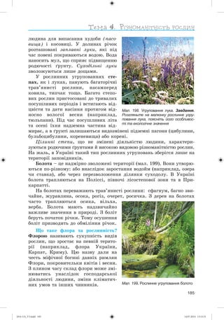 185
ëþäèíà äëÿ âèïàñàííÿ õóäîáè (ïàñî-
âèùà) і êîñîâèöі. Ó äîëèíàõ ðі÷îê
ðîçòàøîâàíі çàïëàâíі ëóêè, ÿêі ïіä
÷àñ ïîâåíі ïîêðèâàþòüñÿ âîäîþ. Âîäà
íàíîñèòü ìóë, ùî ñïðèÿє ïіäâèùåííþ
ðîäþ÷îñòі ґðóíòó. Ñóõîäіëüíі ëóêè
çâîëîæóþòüñÿ ëèøå äîùàìè.
Ó ðîñëèííèõ óãðóïîâàííÿõ ñòå-
ïàõ, ÿê і ëóêàõ, ïàíóþòü áàãàòîðі÷íі
òðàâ’ÿíèñòі ðîñëèíè, íàñàìïåðåä
êîâèëà, òèï÷àê òîùî. Áàãàòî ñòåïî-
âèõ ðîñëèí ïðèñòîñîâàíі äî òðèâàëèõ
ïîñóøëèâèõ ïåðіîäіâ і âñòèãàþòü âіä-
öâіñòè òà äàòè íàñіííÿ ïðîòÿãîì âіä-
íîñíî âîëîãîї âåñíè (íàïðèêëàä,
òþëüïàíè). Ïіä ÷àñ ïîñóøëèâèõ ëіòà
òà îñåíі їõíÿ íàäçåìíà ÷àñòèíà âіä-
ìèðàє, à â ґðóíòі çàëèøàþòüñÿ âèäîçìіíåíі ïіäçåìíі ïàãîíè (öèáóëèíè,
áóëüáîöèáóëèíè, êîðåíåâèùà) àáî êîðåíі.
Öіëèííі ñòåïè, ùî íå çìіíåíі äіÿëüíіñòþ ëþäèíè, õàðàêòåðè-
çóþòüñÿ ðîäþ÷èìè ґðóíòàìè é âèñîêîþ âèäîâîþ ðіçíîìàíіòíіñòþ ðîñëèí.
Íà æàëü, â Óêðàїíі òàêèé òèï ðîñëèííèõ óãðóïîâàíü çáåðіãñÿ ëèøå íà
òåðèòîðії çàïîâіäíèêіâ.
Áîëîòà – öå íàäìіðíî çâîëîæåíі òåðèòîðії (ìàë. 199). Âîíè óòâîðþ-
þòüñÿ ïî-ðіçíîìó: àáî âíàñëіäîê çàðîñòàííÿ âîäîéì (íàïðèêëàä, îçåðà
÷è ñòàâêà), àáî ÷åðåç ïåðåçâîëîæåííÿ äіëÿíêè ñóõîäîëó. Â Óêðàїíі
áîëîòà òðàïëÿþòüñÿ íà Ïîëіññі, ïіâíî÷і ëіñîñòåïîâîї çîíè òà â Ïðè-
êàðïàòòі.
Íà áîëîòàõ ïåðåâàæàþòü òðàâ’ÿíèñòі ðîñëèíè: ñôàãíóì, áàãíî çâè-
÷àéíå, æóðàâëèíà, îñîêà, ðîãіç, î÷åðåò, ðîñè÷êà. Ç äåðåâ íà áîëîòàõ
÷àñòî òðàïëÿþòüñÿ îñèêà, âіëüõà,
âåðáà. Áîëîòà ìàþòü íàäçâè÷àéíî
âàæëèâå çíà÷åííÿ â ïðèðîäі. Ç áîëіò
áåðóòü ïî÷àòîê ðі÷êè. Òîìó îñóøåííÿ
áîëіò ïðèçâîäèòü äî îáìіëіííÿ ðі÷îê.
Ùî òàêå ôëîðà òà ðîñëèííіñòü?
Ôëîðîþ íàçèâàþòü ñóêóïíіñòü âèäіâ
ðîñëèí, ùî çðîñòàє íà ïåâíіé òåðèòî-
ðії (íàïðèêëàä, ôëîðà Óêðàїíè,
Êàðïàò, Êðèìó). Öþ íàçâó äàëè íà
÷åñòü ìіôі÷íîї áîãèíі äàâíіõ ðèìëÿí
Ôëîðè, ïîêðîâèòåëüêè êâіòіâ і âåñíè.
Ç ïëèíîì ÷àñó ñêëàä ôëîðè ìîæå çìі-
íþâàòèñü óíàñëіäîê ãîñïîäàðñüêîї
äіÿëüíîñòі ëþäèíè, çìіíè êëіìàòè÷-
íèõ óìîâ òà іíøèõ ÷èííèêіâ. Мал. 199. Рослинне угруповання болото
Мал. 198. Угруповання лука. Завдання.
Розгляньте на малюнку рослинне угру-
повання лука, поясніть його особливос-
ті та екологічне значення
(014-13)_V3.indd 185 14.07.2014 13:13:31
 