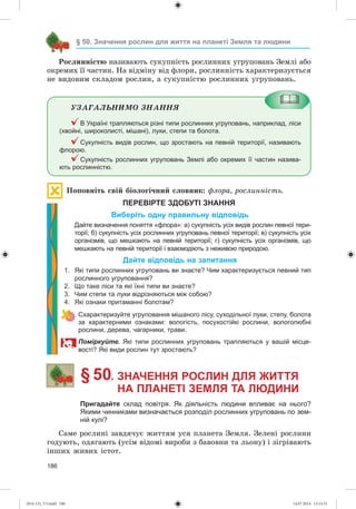 186
§ 50. Значення рослин для життя на планеті Земля та людини
Ðîñëèííіñòþ íàçèâàþòü ñóêóïíіñòü ðîñëèííèõ óãðóïîâàíü Çåìëі àáî
îêðåìèõ її ÷àñòèí. Íà âіäìіíó âіä ôëîðè, ðîñëèííіñòü õàðàêòåðèçóєòüñÿ
íå âèäîâèì ñêëàäîì ðîñëèí, à ñóêóïíіñòþ ðîñëèííèõ óãðóïîâàíü.
ÓÇÀÃÀËÜÍÈÌÎ ÇÍÀÍÍß
В Україні трапляються різні типи рослинних угруповань, наприклад, ліси
(хвойні, широколисті, мішані), луки, степи та болота.
Сукупність видів рослин, що зростають на певній території, називають
флорою.
Сукупність рослинних угруповань Землі або окремих її частин назива-
ють рослинністю.
Ïîïîâíіòü ñâіé áіîëîãі÷íèé ñëîâíèê: ôëîðà, ðîñëèííіñòü.
ПЕРЕВІРТЕ ЗДОБУТІ ЗНАННЯ
Виберіть одну правильну відповідь
Дайте визначення поняття «флора»: а) сукупність усіх видів рослин певної тери-
торії; б) сукупність усіх рослинних угруповань певної території; в) сукупність усіх
організмів, що мешкають на певній території; г) сукупність усіх організмів, що
мешкають на певній території і взаємодіють з неживою природою.
Дайте відповідь на запитання
1. Які типи рослинних угруповань ви знаєте? Чим характеризується певний тип
рослинного угруповання?
2. Що таке ліси та які їхні типи ви знаєте?
3. Чим степи та луки відрізняються між собою?
4. Які ознаки притаманні болотам?
Схарактеризуйте угруповання мішаного лісу, суходільної луки, степу, болота
за характерними ознаками: вологість, посухостійкі рослини, вологолюбні
рослини, дерева, чагарники, трави.
оміркуйт . Які типи рослинних угруповань трапляються у вашій місце-
вості? Які види рослин тут зростають?
§ 50. ЗНАЧЕННЯ РОСЛИН ДЛЯ ЖИТТЯ
НА ПЛАНЕТІ ЗЕМЛЯ ТА ЛЮДИНИ
Пригадайте склад повітря. Як діяльність людини впливає на нього?
Якими чинниками визначається розподіл рослинних угруповань по зем-
ній кулі?
Ñàìå ðîñëèíі çàâäÿ÷óє æèòòÿì óñÿ ïëàíåòà Çåìëÿ. Çåëåíі ðîñëèíè
ãîäóþòü, îäÿãàþòü (óñіì âіäîìі âèðîáè ç áàâîâíè òà ëüîíó) і çіãðіâàþòü
іíøèõ æèâèõ іñòîò.
(014-13)_V3.indd 186 14.07.2014 13:13:31
 