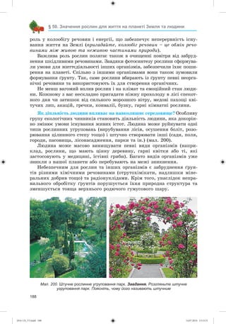 188
§ 50. Значення рослин для життя на планеті Земля та людини
ðîëü ó êîëîîáіãó ðå÷îâèí і åíåðãії, ùî çàáåçïå÷óє íåïåðåðâíіñòü іñíó-
âàííÿ æèòòÿ íà Çåìëі (ïðèãàäàéòå, êîëîîáіã ðå÷îâèí – öå îáìіí ðå÷î-
âèíàìè ìіæ æèâîþ òà íåæèâîþ ÷àñòèíàìè ïðèðîäè).
Âàæëèâà ðîëü ðîñëèí ïîëÿãàє òàêîæ â î÷èùåííі ïîâіòðÿ âіä çàáðóä-
íåííÿ øêіäëèâèìè ðå÷îâèíàìè. Çàâäÿêè ôîòîñèíòåçó ðîñëèíè ñôîðìóâà-
ëè óìîâè äëÿ æèòòєäіÿëüíîñòі іíøèõ îðãàíіçìіâ, çàáåçïå÷èëè їõíє ïîøè-
ðåííÿ íà ïëàíåòі. Ñïіëüíî ç іíøèìè îðãàíіçìàìè âîíè òàêîæ çóìîâèëè
ôîðìóâàííÿ ґðóíòó. Òàê, ñàìå ðîñëèíè âáèðàþòü іç ґðóíòó ïåâíі íåîðãà-
íі÷íі ðå÷îâèíè òà âèêîðèñòîâóþòü їõ äëÿ ñòâîðåííÿ îðãàíі÷íèõ.
Íå ìåíø âàãîìèé âïëèâ ðîñëèí і íà êëіìàò òà åìîöіéíèé ñòàí ëþäè-
íè. Êîæíîìó ç âàñ íåñêëàäíî ïðèãàäàòè íіæíó ïðîõîëîäó â ëіñі ñïåêîò-
íîãî äíÿ ÷è çàòèøîê âіä ñèëüíîãî ìîðîçíîãî âіòðó, ìåäîâі ïàõîùі êâі-
òó÷èõ ëèï, àêàöіé, ãðå÷êè, êîíâàëії, áóçêó, ãàðíі êіìíàòíі ðîñëèíè.
ßê äіÿëüíіñòü ëþäèíè âïëèâàє íà íàâêîëèøíє ñåðåäîâèùå? Îñîáëèâó
ãðóïó åêîëîãі÷íèõ ÷èííèêіâ ñòàíîâèòü äіÿëüíіñòü ëþäèíè, ÿêà äîêîðіí-
íî çìіíþє óìîâè іñíóâàííÿ æèâèõ іñòîò. Ëþäèíà ìîæå ðóéíóâàòè îäíі
òèïè ðîñëèííèõ óãðóïîâàíü (âèðóáóâàííÿ ëіñіâ, îñóøåííÿ áîëіò, ðîçî-
ðþâàííÿ öіëèííîãî ñòåïó òîùî) і øòó÷íî ñòâîðþâàòè іíøі (ñàäè, ïîëÿ,
ãîðîäè, ïàñîâèùà, ëіñîíàñàäæåííÿ, ïàðêè òà іí.) (ìàë. 200).
Ëþäèíà ìîæå ìàñîâî âèíèùóâàòè ïåâíі âèäè îðãàíіçìіâ (íàïðè-
êëàä, ðîñëèíè, ùî ìàþòü öіííó äåðåâèíó, ãàðíі êâіòêè àáî òі, ÿêі
çàñòîñîâóþòü ó ìåäèöèíі, їñòіâíі ãðèáè). Áàãàòî âèäіâ îðãàíіçìіâ óæå
çíèêëè ç íàøîї ïëàíåòè àáî ïåðåáóâàþòü íà ìåæі çíèêíåííÿ.
Íåáåçïå÷íèì äëÿ ðîñëèí òà іíøèõ îðãàíіçìіâ є çàáðóäíåííÿ ґðóí-
òіâ ðіçíèìè õіìі÷íèìè ðå÷îâèíàìè (îòðóòîõіìіêàòè, íàäëèøêè ìіíå-
ðàëüíèõ äîáðèâ òîùî) òà ðàäіîíóêëіäàìè. Êðіì òîãî, óíàñëіäîê íåïðà-
âèëüíîãî îáðîáіòêó ґðóíòіâ ïîðóøóєòüñÿ їõíÿ ïðèðîäíà ñòðóêòóðà òà
çìåíøóєòüñÿ òîâùà âåðõíüîãî ðîäþ÷îãî ãóìóñîâîãî øàðó.
Мал. 200. Штучне рослинне угруповання парк. Завдання. Розгляньте штучне
угруповання парк. Поясніть, чому його називають штучним
(014-13)_V3.indd 188 14.07.2014 13:13:31
 