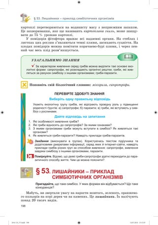 198
§ 53. Лишайники – приклад симбіотичних організмів
êàðòîïëі ïåðåòâîðþþòüñÿ íà âîäÿíèñòó ìàñó ç íåïðèєìíèì çàïàõîì.
Öå çàõâîðþâàííÿ, ÿêå ùå íàçèâàþòü êàðòîïëÿíà ãíèëü, ìîæå çíèùó-
âàòè äî 75 % óðîæàþ êàðòîïëі.
Ó ïîìіäîðіâ ôіòîôòîðà âðàæàє âñі íàäçåìíі îðãàíè. Íà ñòåáëàõ і
ëèñòêàõ öèõ ðîñëèí ç’ÿâëÿþòüñÿ òåìíі ïëÿìè, çàñèõàþòü ñóöâіòòÿ. Íà
ïëîäàõ ïîìіäîðіâ ìîæíà ïîìіòèòè êîðè÷íåâî-áóðі ïëÿìè, і ÷åðåç ïåâ-
íèé ÷àñ âåñü ïëіä ðîçì’ÿêøóєòüñÿ.
ÓÇÀÃÀËÜÍÈÌÎ ÇÍÀÍÍß
За характером живлення серед грибів можна виділити такі основні еко-
логічні форми: сапротрофи, які розкладають органічні рештки; гриби, які жив-
ляться за рахунок симбіозу з іншими організмами; гриби-паразити.
Ïîïîâíіòü ñâіé áіîëîãі÷íèé ñëîâíèê: ìіêîðèçà, ñàïðîòðîôè.
ПЕРЕВІРТЕ ЗДОБУТІ ЗНАННЯ
Виберіть одну правильну відповідь
Укажіть екологічну групу грибів, які відіграють провідну роль у підвищенні
родючості ґрунтів: а) сапротрофи; б) паразити; в) гриби, які вступають у сим-
біоз з рослинами.
Дайте відповідь на запитання
1. Які особливості живлення грибів?
2. Які гриби відносять до сапротрофів? За якими ознаками?
3. З якими організмами гриби можуть вступати в симбіоз? Як живляться такі
організми?
4. Як живляться гриби-паразити? Наведіть приклади грибів-паразитів.
Завдання (виконувати в групах). Користуючись текстом підручника та
додатковими джерелами інформації, серед яких й інтернет-сайти, наведіть
приклади грибів різних груп за способом живлення: сапротрофи, живлення
завдяки симбіозу з іншими організмами, паразити.
Поміркуйте. Відомо, що деякі гриби-сапротрофи здатні переходити до пара-
зитичного способу життя. Чим це можна пояснити?
§ 53. ЛИШАЙНИКИ – ПРИКЛАД
СИМБІОТИЧНИХ ОРГАНІЗМІВ
Пригадайте, що таке симбіоз. У яких формах він відбувається? Що таке
конкуренція?
Ìàáóòü, âè çâåðòàëè óâàãó íà íàðîñòè æîâòîãî, çåëåíîãî, îðàíæåâî-
ãî êîëüîðіâ íà êîðі äåðåâ ÷è íà êàìåíÿõ. Öå ëèøàéíèêè. Їõ íàëі÷óþòü
ïîíàä 20 òèñÿ÷ âèäіâ.
(014-13)_V3.indd 198 14.07.2014 13:13:35
 