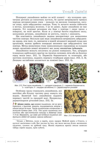 Тема
199
Ïîøèðåíі ëèøàéíèêè ìàéæå ïî âñіé ïëàíåòі – âіä õîëîäíèõ àðê-
òè÷íèõ ðåãіîíіâ äî ñïåêîòíèõ ïóñòåëü, áî çäàòíі âèòðèìóâàòè òðèâàëі
ïåðіîäè íåñïðèÿòëèâèõ óìîâ – íèçüêèõ ÷è âèñîêèõ òåìïåðàòóð, ïîñó-
õè òîùî, êðіì çàáðóäíåííÿ ïîâіòðÿ. Òîìó їõ íå÷àñòî ìîæíà ïîáà÷èòè
â ìіñòàõ, íàñàìïåðåä âåëèêèõ. І öå íå äèâíî. Àäæå ëèøàéíèê íå ìàє
êîðåíіâ. Óñі ïîæèâíі ðå÷îâèíè âіí áåðå ç ïîâіòðÿ і ëèøå òðîõè ç
ïîâåðõíі, íà ÿêіé çðîñòàє. Êîëè æ ó ïîâіòðі áàãàòî îòðóéíîãî ïèëó,
øêіäëèâèõ ðå÷îâèí, ëèøàéíèêè íå ðîñòóòü, ãèíóòü і çíèêàþòü.
Öþ âëàñòèâіñòü ëèøàéíèêіâ ëþäèíà âèêîðèñòîâóє äëÿ âèçíà÷åííÿ
÷èñòîòè ïîâіòðÿ. Îñêіëüêè îäíі âèäè ëèøàéíèêіâ âèòðèìóþòü çàáðóäíåí-
íÿ êðàùå, íіæ іíøі, òî, âèâ÷àþ÷è â ïåâíіé ìіñöåâîñòі âèäîâèé ñêëàä öèõ
îðãàíіçìіâ, ìîæíà çðîáèòè ïîïåðåäíі âèñíîâêè ïðî çàáðóäíåíіñòü òàì
ïîâіòðÿ. Ìåòîä âèçíà÷åííÿ ñòàíó íàâêîëèøíüîãî ñåðåäîâèùà çà ñêëàäîì
æèâèõ îðãàíіçìіâ ïåâíîї ìіñöåâîñòі ìàє íàçâó åêîëîãі÷íà іíäèêàöіÿ.
Ëèøàéíèêè ìîæóòü îñåëÿòèñü íà ðіçíèõ ïîâåðõíÿõ. Òàê, öåòðàðіÿ
іñëàíäñüêà çäåáіëüøîãî çðîñòàє íà ґðóíòàõ ñîñíîâèõ ëіñіâ àáî íà áîëîòàõ
ñåðåä ìîõіâ (ìàë. 212, 1). Ïàðìåëіÿ áîðîçåí÷àñòà òà êñàíòîðіÿ, àáî
íàñòіííà çîëîòÿíêà, íàäàþòü ïåðåâàãó ñòîâáóðàì äåðåâ (ìàë. 212, 2, 3).
Ëåöèäåÿ çàãëèáëåíà îñåëÿєòüñÿ íà êàìіííі (ìàë. 212, 4).
1 3 4 52
Мал. 212. Різні групи лишайників: 1 – цетрарія ісландська; 2 – пармелія борозенчаста;
3 – ксанторія; 4 – лецидея заглиблена; 5 – дерматокарпон річковий
Îñîáëèâó ãðóïó ñòàíîâëÿòü ëèøàéíèêè, ÿêі
ïîñòіéíî àáî áіëüøó ÷àñòèíó ðîêó æèâóòü ïіä
âîäîþ. Çàçâè÷àé òàêі ëèøàéíèêè íàäàþòü
ïåðåâàãó ÷èñòіé òà ïðîçîðіé âîäі. Íàïðèêëàä,
äåðìàòîêàðïîí ðі÷êîâèé (ìàë. 212, 5).
! Цікаво знати, що наземні лишайники, які не зрос-
таються з ґрунтом, можуть поширюватись вітром з
одного місця на інше. Таким лишайником-«кочівником» є
аспіцилія їстівна (мал. 213). Тіло цього лишайнику гли-
нистого або сіро-попільного кольору в діаметрі сягає
1–4 см. Вважають, що саме цей їстівний лишайник зга-
дується в Біблії під назвою «манна небесна»1
.
1
Çãіäíî ç Áіáëієþ, êîëè â єâðåїâ, ÿêèõ ïðîðîê Ìîéñåé âèâіâ ç Єãèïòó, ó
ïóñòåëі çàêіí÷èâñÿ õëіá, Áîã ïîñëàâ їì їæó, ùî ìàëà âèãëÿä áіëèõ ìàëåíüêèõ
ãðóäî÷îê, ñõîæèõ íà äðіáíèé ãðàä. Ìàííà âêðèâàëà âðàíöі çåìëþ íàâêîëî
òàáîðó єâðåїâ ùîäíÿ, êðіì ñóáîòè.
Мал. 213. Аспіцилія їстівна
(014-13)_V3.indd 199 14.07.2014 13:13:36
 