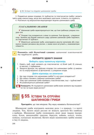 206
§ 55. Їстівні та отруйні шапинкові гриби
3. Роздивіться зразки плодових тіл трубчастих та пластинчастих грибів і запам’я-
тайте назву кожного виду, місця його можливого зростання, їстівність чи отруйність.
4. Розгляньте під мікроскопом мікропрепарат міцелію шапинкового гриба.
ÓÇÀÃÀËÜÍÈÌÎ ÇÍÀÍÍß
Шапинкові гриби характеризуються тим, що їхня грибниця утворює пло-
дові тіла.
Плодові тіла складаються з ніжки та шапинки. Їхня функція – утворення
спор. Залежно від будови нижнього шару шапинки шапинкові гриби поділяють
на пластинчасті й трубчасті.
Живляться шапинкові гриби, розкладаючи рештки організмів або отри-
муючи поживні речовини від рослин, з якими вони вступають у взаємовигідне
співжиття.
Ïîïîâíіòü ñâіé áіîëîãі÷íèé ñëîâíèê: øàïèíêîâі ïëàñòèí÷àñòі
òà òðóá÷àñòі ãðèáè.
ПЕРЕВІРТЕ ЗДОБУТІ ЗНАННЯ
Виберіть одну правильну відповідь
1. Назвіть гриб, який належить до пластинчастих: а) білий гриб; б) опеньок;
в) маслюк; г) підберезник.
2. Зазначте функцію, яку здійснює плодове тіло шапинкових грибів: а) живлен-
ня; б) спороутворення; в) фотосинтез; г) утворення плодів.
Дайте відповідь на запитання
1. Що таке плодове тіло шапинкових грибів? Із чого воно складається?
2. Що собою становить грибниця шапинкових грибів?
3. Чому одні шапинкові гриби називають пластинчастими, інші – трубчастими?
4. Як розмножуються шапинкові гриби?
Поміркуйте. Як поширення шапинкових грибів може залежати від поширен-
ня тих чи інших видів рослин?
§ 55. ЇСТІВНІ ТА ОТРУЙНІ
ШАПИНКОВІ ГРИБИ
Пригадайте, що таке мікориза. Яку науку називають біотехнологією?
Øàïèíêîâі ãðèáè âіäіãðàþòü âàæëèâó ðîëü і â ïðèðîäі, і â æèòòі
ëþäèíè. Òàê, áàãàòî âèäіâ ðîñëèí íå ìîæóòü çðîñòàòè áåç ñèìáіîçó
ç ãðèáàìè. Øàïèíêîâі ãðèáè ñïîæèâàþòü ðіçíі âèäè òâàðèí (íàïðè-
êëàä, áіëêè, ìèøîïîäіáíі ãðèçóíè, áîðñóêè, êàáàíè, êîçóëі, ïòàõè,
êîìàõè, ñóõîäіëüíі ìîëþñêè). Áàãàòî âèäіâ øàïèíêîâèõ ãðèáіâ âæèâàє
â їæó é ëþäèíà.
(014-13)_V3.indd 206 14.07.2014 13:13:37
 