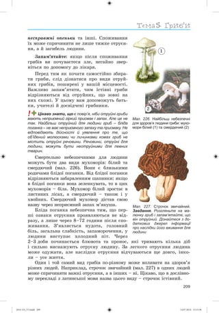 Тема
209
íåñïðàâæíі îïåíüêè òà іíøі. Ñïîæèâàííÿ
їõ ìîæå ñïðè÷èíèòè íå ëèøå òÿæêå îòðóєí-
íÿ, à é çàãèáåëü ëþäèíè.
Çàïàì’ÿòàéòå: ÿêùî ïіñëÿ ñïîæèâàííÿ
ãðèáіâ âè ïî÷óâàєòåñÿ çëå, íåãàéíî çâåð-
íіòüñÿ ïî äîïîìîãó äî ëіêàðÿ.
Ïåðåä òèì ÿê ïî÷àòè ñàìîñòіéíî çáèðà-
òè ãðèáè, ñëіä äіçíàòèñÿ ïðî âèäè îòðóé-
íèõ ãðèáіâ, ïîøèðåíі ó âàøіé ìіñöåâîñòі.
Âàæëèâî çàïàì’ÿòàòè, ÷èì їñòіâíі ãðèáè
âіäðіçíÿþòüñÿ âіä îòðóéíèõ, ùî çîâíі íà
íèõ ñõîæі. Ó öüîìó âàì äîïîìîæóòü áàòü-
êè, ó÷èòåëі é äîñâіä÷åíі ãðèáíèêè.
! Цікаво знати, що є повір’я, ніби отруйні гриби
мають неприємний гіркий присмак і запах. Але це не
так. Найбільш отруйний для людини гриб – бліда
поганка – не має неприємного запаху та присмаку. Не
відповідають дійсності й уявлення про те, що
об’їдений молюсками чи личинками комах гриб не
містить отруйні речовини. Речовини, отруйні для
людини, можуть бути неотруйними для певних
тварин.
Ñìåðòåëüíî íåáåçïå÷íèìè äëÿ ëþäèíè
ìîæóòü áóòè äâà âèäè ìóõîìîðіâ: áіëèé òà
ñìåðäþ÷èé (ìàë. 226). Âîíè є áëèçüêèìè
ðîäè÷àìè áëіäîї ïîãàíêè. Âіä áëіäîї ïîãàíêè
âіäðіçíÿþòüñÿ çàáàðâëåííÿì øàïèíêè: ÿêùî
â áëіäîї ïîãàíêè âîíà çåëåíêóâàòà, òî â öèõ
ìóõîìîðіâ – áіëà. Ìóõîìîð áіëèé çðîñòàє â
ëèñòÿíèõ ëіñàõ, à ñìåðäþ÷èé – òàêîæ і ó
õâîéíèõ. Ñìåðäþ÷èé ìóõîìîð äіñòàâ ñâîþ
íàçâó ÷åðåç íåïðèєìíèé çàïàõ ì’ÿêóøà.
Áëіäà ïîãàíêà íåáåçïå÷íà òèì, ùî ïåð-
øі îçíàêè îòðóєííÿ ïðîÿâëÿþòüñÿ íå âіä-
ðàçó, à ëèøå ÷åðåç 8–72 ãîäèíè ïіñëÿ ñïî-
æèâàííÿ. Ç’ÿâëÿєòüñÿ íóäîòà, ãîëîâíèé
áіëü, çàãàëüíà ñëàáêіñòü, çàïàìîðî÷åííÿ, ó
ëþäèíè âèñòóïàє õîëîäíèé ïіò. ×åðåç
2–3 äîáè ïî÷èíàєòüñÿ áëþâîòà òà ïðîíîñ, ÿêі òðèâàþòü êіëüêà äіá
і ñèëüíî âèñíàæóþòü îòðóєíó ëþäèíó. Çà ëåãêîãî îòðóєííÿ ëþäèíà
ìîæå îäóæàòè, àëå íàñëіäêè îòðóєííÿ âіä÷óâàþòüñÿ ùå äîâãî, іíêî-
ëè – óñå æèòòÿ.
Îäèí і òîé ñàìèé âèä ãðèáіâ ïî-ðіçíîìó ìîæå âïëèâàòè íà çäîðîâ’ÿ
ðіçíèõ ëþäåé. Íàïðèêëàä, ñòðî÷îê çâè÷àéíèé (ìàë. 227) â îäíèõ ëþäåé
ìîæå ñïðè÷èíÿòè âàæêі îòðóєííÿ, à â іíøèõ – íі. Öіêàâî, ùî â äîñëіâíî-
ìó ïåðåêëàäі ç ëàòèíñüêîї ìîâè íàçâà öüîãî âèäó – ñòðî÷îê їñòіâíèé.
Мал. 227. Строчок звичайний.
Завдання. Розгляньте на ма-
люнку гриб і запам’ятайте, що
він отруйний. Дізнайтеся з до-
даткових джерел інформації
про наслідки його вживання для
людини
Мал. 226. Найбільш небезпечні
для здоров’я людини гриби: мухо-
мори білий (1) та смердючий (2)
1
2
(014-13)_V3.indd 209 14.07.2014 13:13:38
 