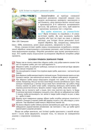 210
§ 55. Їстівні та отруйні шапинкові гриби
Çàïàì’ÿòàéòå: äî ïðèїçäó «øâèäêîї
ìåäè÷íîї äîïîìîãè» îòðóєíіé ëþäèíі ñëіä
íàäàòè äîëіêàðñüêó äîïîìîãó: âèêëèêàòè â
íåї áëþâîòó, äàòè âèïèòè áàãàòî òåïëîї âîäè
і ïðîêîâòíóòè 3–4 òàáëåòêè àêòèâîâàíîãî
âóãіëëÿ. Öå ðîáëÿòü äëÿ òîãî, ùîá âèâåñòè
ç îðãàíіçìó çàëèøêè їæі ç îòðóòîþ.
ßêі ãðèáè âіäíîñÿòü äî óìîâíî-їñòіâ-
íèõ? Êðіì їñòіâíèõ òà îòðóéíèõ є é óìîâ-
íî-їñòіâíі ãðèáè. Äî íèõ íàëåæàòü ãðèáè
îòðóéíі àáî їäêі ÷è ãіðêі íà ñìàê ó ñèðîìó
âèãëÿäі, àëå їñòіâíі ïіñëÿ ðåòåëüíîї êóëі-
íàðíîї îáðîáêè. Öå, íàïðèêëàä, ñâèíóøêè
(ìàë. 228), âîâíÿíêè, äåÿêі âèäè ðÿäîâîê, çìîðøêіâ òà іíøі.
Îòæå, óìîâíî-їñòіâíі ãðèáè ïåðåä ñïîæèâàííÿì ïîòðåáóþòü ïîïåðå-
äíüîї îáðîáêè: âèìî÷óâàííÿ â ñîëüîâîìó ðîç÷èíі, êèï’ÿòіííÿ ç íàñòóï-
íèì âèäàëåííÿì âіäâàðó. Îòðóéíі ðå÷îâèíè ïðè öüîìó ðîç÷èíÿєòüñÿ ó
âîäі. Óñі ãðèáè ïåðåä ïîäàëüøîþ êóëіíàðíîþ îáðîáêîþ ïîòðіáíî äîáðå
ïðîìèòè.
ОСНОВНІ ПРАВИЛА ЗБИРАННЯ ГРИБІВ
Перед тим як почати самостійно збирати гриби, слід добре вивчити ознаки їстів-
них та отруйних грибів, для того щоб відрізняти їх.
Збираючи гриби, не руйнуйте грибницю, оскільки на наступний рік буде сформо-
вано менше плодових тіл.
Не слід руйнувати плодові тіла отруйних видів грибів, адже вони – частина їжі для
тварин.
Для збирання грибів використовуйте плетений кошик. Поліетиленові пакети не про-
пускають повітря, там накопичується волога, й зібрані гриби можуть зіпсуватися.
При збиранні грибів краще викручувати плодове тіло гриба, а не зрізати його
ножем. Наприклад, більша частина ніжки блідої поганки заглиблена в ґрунт. Тому
залишок покривальця у вигляді кільця може бути непомітним. Це робить бліду
поганку схожою на деякі їстівні гриби, наприклад зеленушку жовто-зелену або
сироїжку різнопластинчасту. Зрізують ножем ті види грибів, ніжка яких ламка.
Перед тим як покласти гриб у кошик, його слід очистити від ґрунту та бруду.
Із шапинки маслюків попередньо зчищують слиз, аби він не забруднив інші гриби.
У кошику гриби розташовують так: великі й тверді гриби кладуть на дно, а звер-
ху – дрібні й ламкі.
Відразу після повернення додому зібрані гриби потрібно ретельно почистити й
порізати. Очищені й порізані гриби або відразу готують у їжу, або кладуть у холо-
дильник. Там оброблені гриби можуть зберігатися певний час.
Не можна збирати гриби поблизу великих автомобільних доріг або на територіях,
забруднених радіоактивними речовинами. Це пов’язано з тим, що гриби здатні
накопичувати шкідливі речовини.
ßêùî âè äîáðå âèâ÷èëè, ÿêі їñòіâíі ãðèáè çðîñòàþòü ó âàøіé ìіñöå-
âîñòі і êîëè âîíè ôîðìóþòü ïëîäîâі òіëà, òî íіêîëè íå ïîâåðíåòåñÿ
äîäîìó ç ïîðîæíіì êîøèêîì.
Мал. 228. Свинушка
(014-13)_V3.indd 210 14.07.2014 13:13:38
 