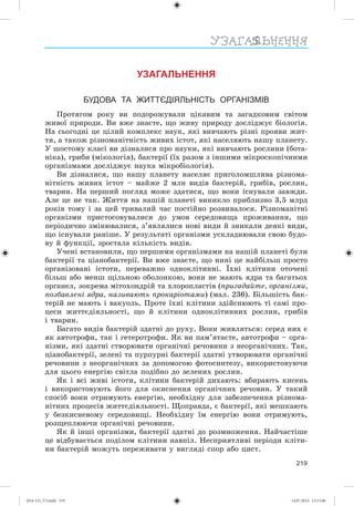 219
УЗАГАЛЬНЕННЯ
БУДОВА ТА ЖИТТЄДІЯЛЬНІСТЬ ОРГАНІЗМІВ
Ïðîòÿãîì ðîêó âè ïîäîðîæóâàëè öіêàâèì òà çàãàäêîâèì ñâіòîì
æèâîї ïðèðîäè. Âè âæå çíàєòå, ùî æèâó ïðèðîäó äîñëіäæóє áіîëîãіÿ.
Íà ñüîãîäíі öå öіëèé êîìïëåêñ íàóê, ÿêі âèâ÷àþòü ðіçíі ïðîÿâè æèò-
òÿ, à òàêîæ ðіçíîìàíіòíіñòü æèâèõ іñòîò, ÿêі íàñåëÿþòü íàøó ïëàíåòó.
Ó øîñòîìó êëàñі âè äіçíàëèñÿ ïðî íàóêè, ÿêі âèâ÷àþòü ðîñëèíè (áîòà-
íіêà), ãðèáè (ìіêîëîãіÿ), áàêòåðії (їõ ðàçîì ç іíøèìè ìіêðîñêîïі÷íèìè
îðãàíіçìàìè äîñëіäæóє íàóêà ìіêðîáіîëîãіÿ).
Âè äіçíàëèñÿ, ùî íàøó ïëàíåòó íàñåëÿє ïðèãîëîìøëèâà ðіçíîìà-
íіòíіñòü æèâèõ іñòîò – ìàéæå 2 ìëí âèäіâ áàêòåðіé, ãðèáіâ, ðîñëèí,
òâàðèí. Íà ïåðøèé ïîãëÿä ìîæå çäàòèñÿ, ùî âîíè іñíóâàëè çàâæäè.
Àëå öå íå òàê. Æèòòÿ íà íàøіé ïëàíåòі âèíèêëî ïðèáëèçíî 3,5 ìëðä
ðîêіâ òîìó і çà öåé òðèâàëèé ÷àñ ïîñòіéíî ðîçâèâàëîñÿ. Ðіçíîìàíіòíі
îðãàíіçìè ïðèñòîñîâóâàëèñÿ äî óìîâ ñåðåäîâèùà ïðîæèâàííÿ, ùî
ïåðіîäè÷íî çìіíþâàëèñÿ, ç’ÿâëÿëèñÿ íîâі âèäè é çíèêàëè äåÿêі âèäè,
ùî іñíóâàëè ðàíіøå. Ó ðåçóëüòàòі îðãàíіçìè óñêëàäíþâàëè ñâîþ áóäî-
âó é ôóíêöії, çðîñòàëà êіëüêіñòü âèäіâ.
Ó÷åíі âñòàíîâèëè, ùî ïåðøèìè îðãàíіçìàìè íà íàøіé ïëàíåòі áóëè
áàêòåðії òà öіàíîáàêòåðії. Âè âæå çíàєòå, ùî íèíі öå íàéáіëüø ïðîñòî
îðãàíіçîâàíі іñòîòè, ïåðåâàæíî îäíîêëіòèííі. Їõíі êëіòèíè îòî÷åíі
áіëüø àáî ìåíø ùіëüíîþ îáîëîíêîþ, âîíè íå ìàþòü ÿäðà òà áàãàòüîõ
îðãàíåë, çîêðåìà ìіòîõîíäðіé òà õëîðîïëàñòіâ (ïðèãàäàéòå, îðãàíіçìè,
ïîçáàâëåíі ÿäðà, íàçèâàþòü ïðîêàðіîòàìè) (ìàë. 236). Áіëüøіñòü áàê-
òåðіé íå ìàþòü і âàêóîëü. Ïðîòå їõíі êëіòèíè çäіéñíþþòü òі ñàìі ïðî-
öåñè æèòòєäіÿëüíîñòі, ùî é êëіòèíè îäíîêëіòèííèõ ðîñëèí, ãðèáіâ
і òâàðèí.
Áàãàòî âèäіâ áàêòåðіé çäàòíі äî ðóõó. Âîíè æèâëÿòüñÿ: ñåðåä íèõ є
ÿê àâòîòðîôè, òàê і ãåòåðîòðîôè. ßê âè ïàì’ÿòàєòå, àâòîòðîôè – îðãà-
íіçìè, ÿêі çäàòíі ñòâîðþâàòè îðãàíі÷íі ðå÷îâèíè ç íåîðãàíі÷íèõ. Òàê,
öіàíîáàêòåðії, çåëåíі òà ïóðïóðíі áàêòåðії çäàòíі óòâîðþâàòè îðãàíі÷íі
ðå÷îâèíè ç íåîðãàíі÷íèõ çà äîïîìîãîþ ôîòîñèíòåçó, âèêîðèñòîâóþ÷è
äëÿ öüîãî åíåðãіþ ñâіòëà ïîäіáíî äî çåëåíèõ ðîñëèí.
ßê і âñі æèâі іñòîòè, êëіòèíè áàêòåðіé äèõàþòü: âáèðàþòü êèñåíü
і âèêîðèñòîâóþòü éîãî äëÿ îêèñíåííÿ îðãàíі÷íèõ ðå÷îâèí. Ó òàêèé
ñïîñіá âîíè îòðèìóþòü åíåðãіþ, íåîáõіäíó äëÿ çàáåçïå÷åííÿ ðіçíîìà-
íіòíèõ ïðîöåñіâ æèòòєäіÿëüíîñòі. Ùîïðàâäà, є áàêòåðії, ÿêі ìåøêàþòü
ó áåçêèñíåâîìó ñåðåäîâèùі. Íåîáõіäíó їì åíåðãіþ âîíè îòðèìóþòü,
ðîçùåïëþþ÷è îðãàíі÷íі ðå÷îâèíè.
ßê é іíøі îðãàíіçìè, áàêòåðії çäàòíі äî ðîçìíîæåííÿ. Íàé÷àñòіøå
öå âіäáóâàєòüñÿ ïîäіëîì êëіòèíè íàâïіë. Íåñïðèÿòëèâі ïåðіîäè êëіòè-
íè áàêòåðіé ìîæóòü ïåðåæèâàòè ó âèãëÿäі ñïîð àáî öèñò.
(014-13)_V3.indd 219 14.07.2014 13:13:40
 