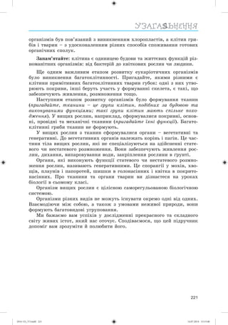221
УЗАГАЛЬНЕННЯ
îðãàíіçìіâ áóâ ïîâ’ÿçàíèé ç âèíèêíåííÿì õëîðîïëàñòіâ, à êëіòèí ãðè-
áіâ і òâàðèí – ç óäîñêîíàëåííÿì ðіçíèõ ñïîñîáіâ ñïîæèâàííÿ ãîòîâèõ
îðãàíі÷íèõ ñïîëóê.
Çàïàì’ÿòàéòå: êëіòèíà є îäèíèöåþ áóäîâè òà æèòòєâèõ ôóíêöіé ðіç-
íîìàíіòíèõ îðãàíіçìіâ: âіä áàêòåðіé äî êâіòêîâèõ ðîñëèí ÷è ëþäèíè.
Ùå îäíèì âàæëèâèì åòàïîì ðîçâèòêó åóêàðіîòè÷íèõ îðãàíіçìіâ
áóëî âèíèêíåííÿ áàãàòîêëіòèííîñòі. Ïðèãàäàéòå, ÿêèìè ðіçíèìè є
êëіòèíè ïðèìіòèâíèõ áàãàòîêëіòèííèõ òâàðèí ãóáîê: îäíі ç íèõ óòâî-
ðþþòü ïîêðèâè, іíøі áåðóòü ó÷àñòü ó ôîðìóâàííі ñêåëåòà, є òàêі, ùî
çàáåçïå÷óþòü æèâëåííÿ, ðîçìíîæåííÿ òîùî.
Íàñòóïíèì åòàïîì ðîçâèòêó îðãàíіçìіâ áóëî ôîðìóâàííÿ òêàíèí
(ïðèãàäàéòå, òêàíèíè – öå ãðóïè êëіòèí, ïîäіáíèõ çà áóäîâîþ òà
âèêîíóâàíèìè ôóíêöіÿìè; òàêі ãðóïè êëіòèí ìàþòü ñïіëüíå ïîõî-
äæåííÿ). Ó âèùèõ ðîñëèí, íàïðèêëàä, ñôîðìóâàëèñÿ ïîêðèâíі, îñíîâ-
íі, ïðîâіäíі òà ìåõàíі÷íі òêàíèíè (ïðèãàäàéòå їõíі ôóíêöії). Áàãàòî-
êëіòèííі ãðèáè òêàíèí íå ôîðìóþòü.
Ó âèùèõ ðîñëèí ç òêàíèí ñôîðìóâàëèñÿ îðãàíè – âåãåòàòèâíі òà
ãåíåðàòèâíі. Äî âåãåòàòèâíèõ îðãàíіâ íàëåæàòü êîðіíü і ïàãіí. Öå ÷àñ-
òèíè òіëà âèùèõ ðîñëèí, ÿêі íå ñïåöіàëіçóþòüñÿ íà çäіéñíåííі ñòàòå-
âîãî ÷è íåñòàòåâîãî ðîçìíîæåííÿ. Âîíè çàáåçïå÷óþòü æèâëåííÿ ðîñ-
ëèí, äèõàííÿ, âèïàðîâóâàííÿ âîäè, çàêðіïëåííÿ ðîñëèíè â ґðóíòі.
Îðãàíè, ÿêі âèêîíóþòü ôóíêöії ñòàòåâîãî ÷è íåñòàòåâîãî ðîçìíî-
æåííÿ ðîñëèí, íàçèâàþòü ãåíåðàòèâíèìè. Öå ñïîðàíãії ó ìîõіâ, õâî-
ùіâ, ïëàóíіâ і ïàïîðîòåé, øèøêè â ãîëîíàñіííèõ і êâіòêà â ïîêðèòî-
íàñіííèõ. Ïðî òêàíèíè òà îðãàíè òâàðèí âè äіçíàєòåñÿ íà óðîêàõ
áіîëîãії â ñüîìîìó êëàñі.
Îðãàíіçì âèùèõ ðîñëèí є öіëіñíîþ ñàìîðåãóëüîâàíîþ áіîëîãі÷íîþ
ñèñòåìîþ.
Îðãàíіçìè ðіçíèõ âèäіâ íå ìîæóòü іñíóâàòè îêðåìî îäíі âіä îäíèõ.
Âçàєìîäіþ÷è ìіæ ñîáîþ, à òàêîæ ç óìîâàìè íåæèâîї ïðèðîäè, âîíè
ôîðìóþòü áàãàòîâèäîâі óãðóïîâàííÿ.
Ìè áàæàєìî âàì óñïіõіâ ó äîñëіäæåííі ïðåêðàñíîãî òà ñêëàäíîãî
ñâіòó æèâèõ іñòîò, ÿêèé íàñ îòî÷óє. Ñïîäіâàєìîñÿ, ùî öåé ïіäðó÷íèê
äîïîìіã âàì çðîçóìіòè é ïîëþáèòè éîãî.
(014-13)_V3.indd 221 14.07.2014 13:13:40
 