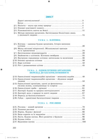 222
ЗМІСТ
Äîðîãі øåñòèêëàñíèêè! . . . . . . . . . . . . . . . . . . . . . . . . . . . . . . . . 3
Âñòóï . . . . . . . . . . . . . . . . . . . . . . . . . . . . . . . . . . . . . . . . . . . . 4
§ 1. Áіîëîãіÿ – íàóêà ïðî æèâó ïðèðîäó . . . . . . . . . . . . . . . . . . . . . . . 4
§ 2. Îñíîâíі âëàñòèâîñòі æèâîãî . . . . . . . . . . . . . . . . . . . . . . . . . . . . . 7
§ 3. Ðіçíîìàíіòíіñòü æèòòÿ íà Çåìëі. . . . . . . . . . . . . . . . . . . . . . . . . . 11
§ 4. Ìåòîäè âèâ÷åííÿ îðãàíіçìіâ. Çàñòîñóâàííÿ áіîëîãі÷íèõ çíàíü
ó äіÿëüíîñòі ëþäèíè . . . . . . . . . . . . . . . . . . . . . . . . . . . . . . . . . . 15
Ò Å Ì À 1 . ÊËІÒÈÍÀ
§ 5. Êëіòèíà – îäèíèöÿ áóäîâè îðãàíіçìіâ. Іñòîðіÿ âèâ÷åííÿ
êëіòèíè . . . . . . . . . . . . . . . . . . . . . . . . . . . . . . . . . . . . . . . . . . 20
§ 6. Ìåòîä ñâіòëîâîї ìіêðîñêîïії. Çáіëüøóâàëüíі ïðèëàäè
òà їõ ïðèçíà÷åííÿ . . . . . . . . . . . . . . . . . . . . . . . . . . . . . . . . . . . 24
§ 7. Âèãîòîâëåííÿ ìіêðîïðåïàðàòіâ . . . . . . . . . . . . . . . . . . . . . . . . . . 29
§ 8. Çíàéîìñòâî ç êëіòèíîþ. Êëіòèííà ìåìáðàíà . . . . . . . . . . . . . . . . . 32
§ 9. Âíóòðіøíє ñåðåäîâèùå êëіòèíè: öèòîïëàçìà òà âêëþ÷åííÿ . . . . . . 36
§ 10. Îñíîâíі îðãàíåëè êëіòèíè . . . . . . . . . . . . . . . . . . . . . . . . . . . . . 39
§ 11. ßäðî êëіòèíè . . . . . . . . . . . . . . . . . . . . . . . . . . . . . . . . . . . . . . 43
§ 12. Ðіñò і ðîçìíîæåííÿ êëіòèí . . . . . . . . . . . . . . . . . . . . . . . . . . . . . 45
Ò Å Ì À 2 . ÎÄÍÎÊËІÒÈÍÍІ ÎÐÃÀÍІÇÌÈ.
ÏÅÐÅÕІÄ ÄÎ ÁÀÃÀÒÎÊËІÒÈÍÍÎÑÒІ
§ 13. Îäíîêëіòèííі òâàðèíîïîäіáíі îðãàíіçìè – ìåøêàíöі âîäîéì . . . . . . 48
§ 14. Îäíîêëіòèííі òâàðèíîïîäіáíі îðãàíіçìè – çáóäíèêè õâîðîá
ëþäèíè . . . . . . . . . . . . . . . . . . . . . . . . . . . . . . . . . . . . . . . . . . 53
§ 15. Îäíîêëіòèííі îðãàíіçìè, çäàòíі äî ôîòîñèíòåçó:
åâãëåíà çåëåíà, õëàìіäîìîíàäà òà õëîðåëà . . . . . . . . . . . . . . . . . . 56
§ 16. Îäíîêëіòèííі ãðèáè – äðіæäæі . . . . . . . . . . . . . . . . . . . . . . . . . . 61
§ 17. Áàêòåðії: áóäîâà òà ïðîöåñè æèòòєäіÿëüíîñòі . . . . . . . . . . . . . . . . 63
§ 18. Áàêòåðії: ðîëü ó ïðèðîäі òà æèòòі ëþäèíè . . . . . . . . . . . . . . . . . . 67
§ 19. Ïåðåõіä äî áàãàòîêëіòèííîñòі . . . . . . . . . . . . . . . . . . . . . . . . . . . 71
§ 20. Ãóáêè – ïðèìіòèâíі áàãàòîêëіòèííі òâàðèíè . . . . . . . . . . . . . . . . . 74
Ò Å Ì À 3 . ÐÎÑËÈÍÈ
§ 21. Ðîñëèíà – æèâèé îðãàíіçì . . . . . . . . . . . . . . . . . . . . . . . . . . . . . 78
§ 22. Òêàíèíè ðîñëèíè . . . . . . . . . . . . . . . . . . . . . . . . . . . . . . . . . . . 83
§ 23. Êîðіíü. Áóäîâà і ôóíêöії . . . . . . . . . . . . . . . . . . . . . . . . . . . . . . 86
§ 24. Âèäè êîðåíіâ òà їõ âèäîçìіíà . . . . . . . . . . . . . . . . . . . . . . . . . . . 92
§ 25. Ïàãіí. Áóäîâà ïàãîíà. Éîãî ðîçâèòîê ç áðóíüêè . . . . . . . . . . . . . . 96
§ 26. Áóäîâà ñòåáëà . . . . . . . . . . . . . . . . . . . . . . . . . . . . . . . . . . . . . . 99
§ 27. Âèäîçìіíè ïàãîíà . . . . . . . . . . . . . . . . . . . . . . . . . . . . . . . . . . . 103
(014-13)_V3.indd 222 14.07.2014 13:13:41
 