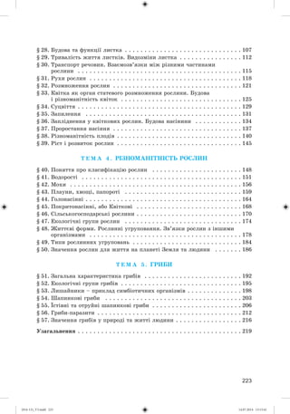 223
§ 28. Áóäîâà òà ôóíêöії ëèñòêà . . . . . . . . . . . . . . . . . . . . . . . . . . . . . . 107
§ 29. Òðèâàëіñòü æèòòÿ ëèñòêіâ. Âèäîçìіíè ëèñòêà . . . . . . . . . . . . . . . . 112
§ 30. Òðàíñïîðò ðå÷îâèí. Âçàєìîçâ’ÿçêè ìіæ ðіçíèìè ÷àñòèíàìè
ðîñëèíè . . . . . . . . . . . . . . . . . . . . . . . . . . . . . . . . . . . . . . . . . . 115
§ 31. Ðóõè ðîñëèí . . . . . . . . . . . . . . . . . . . . . . . . . . . . . . . . . . . . . . . 118
§ 32. Ðîçìíîæåííÿ ðîñëèí . . . . . . . . . . . . . . . . . . . . . . . . . . . . . . . . . 121
§ 33. Êâіòêà ÿê îðãàí ñòàòåâîãî ðîçìíîæåííÿ ðîñëèíè. Áóäîâà
і ðіçíîìàíіòíіñòü êâіòîê . . . . . . . . . . . . . . . . . . . . . . . . . . . . . . . 125
§ 34. Ñóöâіòòÿ . . . . . . . . . . . . . . . . . . . . . . . . . . . . . . . . . . . . . . . . . . 129
§ 35. Çàïèëåííÿ . . . . . . . . . . . . . . . . . . . . . . . . . . . . . . . . . . . . . . . . 131
§ 36. Çàïëіäíåííÿ ó êâіòêîâèõ ðîñëèí. Áóäîâà íàñіíèíè . . . . . . . . . . . . 134
§ 37. Ïðîðîñòàííÿ íàñіííÿ . . . . . . . . . . . . . . . . . . . . . . . . . . . . . . . . . 137
§ 38. Ðіçíîìàíіòíіñòü ïëîäіâ . . . . . . . . . . . . . . . . . . . . . . . . . . . . . . . . 140
§ 39. Ðіñò і ðîçâèòîê ðîñëèí . . . . . . . . . . . . . . . . . . . . . . . . . . . . . . . . 145
Ò Å Ì À 4 . ÐІÇÍÎÌÀÍІÒÍІÑÒÜ ÐÎÑËÈÍ
§ 40. Ïîíÿòòÿ ïðî êëàñèôіêàöіþ ðîñëèí . . . . . . . . . . . . . . . . . . . . . . . 148
§ 41. Âîäîðîñòі . . . . . . . . . . . . . . . . . . . . . . . . . . . . . . . . . . . . . . . . . 151
§ 42. Ìîõè . . . . . . . . . . . . . . . . . . . . . . . . . . . . . . . . . . . . . . . . . . . . 156
§ 43. Ïëàóíè, õâîùі, ïàïîðîòі . . . . . . . . . . . . . . . . . . . . . . . . . . . . . . 159
§ 44. Ãîëîíàñіííі . . . . . . . . . . . . . . . . . . . . . . . . . . . . . . . . . . . . . . . . 164
§ 45. Ïîêðèòîíàñіííі, àáî Êâіòêîâі . . . . . . . . . . . . . . . . . . . . . . . . . . . 168
§ 46. Ñіëüñüêîãîñïîäàðñüêі ðîñëèíè . . . . . . . . . . . . . . . . . . . . . . . . . . . 170
§ 47. Åêîëîãі÷íі ãðóïè ðîñëèí . . . . . . . . . . . . . . . . . . . . . . . . . . . . . . 174
§ 48. Æèòòєâі ôîðìè. Ðîñëèííі óãðóïîâàííÿ. Çâ’ÿçêè ðîñëèí ç іíøèìè
îðãàíіçìàìè . . . . . . . . . . . . . . . . . . . . . . . . . . . . . . . . . . . . . . . 178
§ 49. Òèïè ðîñëèííèõ óãðóïîâàíü . . . . . . . . . . . . . . . . . . . . . . . . . . . . 184
§ 50. Çíà÷åííÿ ðîñëèí äëÿ æèòòÿ íà ïëàíåòі Çåìëÿ òà ëþäèíè . . . . . . . 186
Ò Å Ì À 5 . ÃÐÈÁÈ
§ 51. Çàãàëüíà õàðàêòåðèñòèêà ãðèáіâ . . . . . . . . . . . . . . . . . . . . . . . . . 192
§ 52. Åêîëîãі÷íі ãðóïè ãðèáіâ . . . . . . . . . . . . . . . . . . . . . . . . . . . . . . . 195
§ 53. Ëèøàéíèêè – ïðèêëàä ñèìáіîòè÷íèõ îðãàíіçìіâ . . . . . . . . . . . . . . 198
§ 54. Øàïèíêîâі ãðèáè . . . . . . . . . . . . . . . . . . . . . . . . . . . . . . . . . . . 203
§ 55. Їñòіâíі òà îòðóéíі øàïèíêîâі ãðèáè . . . . . . . . . . . . . . . . . . . . . . . 206
§ 56. Ãðèáè-ïàðàçèòè . . . . . . . . . . . . . . . . . . . . . . . . . . . . . . . . . . . . . 212
§ 57. Çíà÷åííÿ ãðèáіâ ó ïðèðîäі òà æèòòі ëþäèíè . . . . . . . . . . . . . . . . . 216
Óçàãàëüíåííÿ . . . . . . . . . . . . . . . . . . . . . . . . . . . . . . . . . . . . . . . . . . 219
(014-13)_V3.indd 223 14.07.2014 13:13:41
 