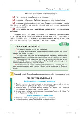 23
Îñíîâíі ïîëîæåííÿ êëіòèííîї òåîðії:
óñі îðãàíіçìè ñêëàäàþòüñÿ ç êëіòèí;
êëіòèíà є îäèíèöåþ áóäîâè é ðîçâèòêó âñіõ îðãàíіçìіâ;
êëіòèíè ÿê îäíîêëіòèííèõ, òàê і áàãàòîêëіòèííèõ îðãàíіç-
ìіâ çàãàëîì ïîäіáíі çà ïëàíîì áóäîâè òà îñíîâíèìè ïðîöåñàìè
æèòòєäіÿëüíîñòі;
ïîÿâà íîâèõ êëіòèí є íàñëіäêîì ðîçìíîæåííÿ ìàòåðèíñüêîї
êëіòèíè.
Ñòâîðåííÿ êëіòèííîї òåîðії ñòàëî âàæëèâèì åòàïîì ó ðîçâèòêó áіî-
ëîãії. Çãîäîì áóëî çäіéñíåíî áàãàòî іíøèõ âàæëèâèõ âіäêðèòòіâ ó
ãàëóçі âèâ÷åííÿ êëіòèí: âіäêðèòî ðіçíі êîìïîíåíòè (ñêëàäîâі ÷àñòèíè)
êëіòèíè, äîñëіäæåíî ðіçíі ïðîöåñè її æèòòєäіÿëüíîñòі.
ÓÇÀÃÀËÜÍÈÌÎ ÇÍÀÍÍß
Клітина є одиницею будови всіх організмів.
Клітину в 1665 році відкрив англійський дослідник Роберт Гук. Він запро-
понував сам термін «клітина».
Голландський дослідник Антоні ван Левенгук наприкінці XVII сторіччя
відкрив деякі одноклітинні організми та окремі клітини багатоклітинних тварин.
Центральну структуру клітини рослин і тварин – ядро – відкрили в пер-
шій половині ХІХ сторіччя чеський дослідник Ян Пуркіньє (у клітинах тварин) та
англійський Роберт Броун (у клітинах рослин).
Основи клітинної теорії, яка вплинула на подальший розвиток усієї біо-
логії, заклали німецькі вчені Теодор Шванн, Матіас Шлейден та Рудольф
Вірхов.
Ïîïîâíіòü ñâіé áіîëîãі÷íèé ñëîâíèê: öèòîëîãіÿ, êëіòèííà òåîðіÿ.
ПЕРЕВІРТЕ ЗДОБУТІ ЗНАННЯ
Виберіть одну правильну відповідь
1. Термін «клітина» в науці вперше почав використовувати: а) Антоні ван
Левенгук; б) Роберт Гук; в) Ян Пуркіньє; г) Роберт Броун.
2. Уперше ядро в клітинах тварин виявив: а) Антоні ван Левенгук;
б) Роберт Гук; в) Ян Пуркіньє; г) Роберт Броун.
3. Уперше ядро в клітинах рослин виявив: а) Антоні ван Левенгук; б) Роберт Гук;
в) Ян Пуркіньє; г) Роберт Броун.
Дайте відповідь на запитання
1. Які основні етапи розвитку науки про клітини – цитології?
2. Без якого приладу був би неможливим розвиток цитології?
(014-13)_V1.indd 23 14.07.2014 14:04:52
 