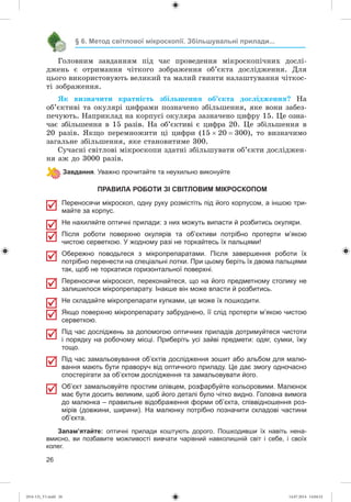 26
§ 6. Метод світлової мікроскопії. Збільшувальні прилади...
Ãîëîâíèì çàâäàííÿì ïіä ÷àñ ïðîâåäåííÿ ìіêðîñêîïі÷íèõ äîñëі-
äæåíü є îòðèìàííÿ ÷іòêîãî çîáðàæåííÿ îá’єêòà äîñëіäæåííÿ. Äëÿ
öüîãî âèêîðèñòîâóþòü âåëèêèé òà ìàëèé ãâèíòè íàëàøòóâàííÿ ÷іòêîñ-
òі çîáðàæåííÿ.
ßê âèçíà÷èòè êðàòíіñòü çáіëüøåííÿ îá’єêòà äîñëіäæåííÿ? Íà
îá’єêòèâі òà îêóëÿðі öèôðàìè ïîçíà÷åíî çáіëüøåííÿ, ÿêå âîíè çàáåç-
ïå÷óþòü. Íàïðèêëàä íà êîðïóñі îêóëÿðà çàçíà÷åíî öèôðó 15. Öå îçíà-
÷àє çáіëüøåííÿ â 15 ðàçіâ. Íà îá’єêòèâі є öèôðà 20. Öå çáіëüøåííÿ â
20 ðàçіâ. ßêùî ïåðåìíîæèòè öі öèôðè (15 20  300), òî âèçíà÷èìî
çàãàëüíå çáіëüøåííÿ, ÿêå ñòàíîâèòèìå 300.
Ñó÷àñíі ñâіòëîâі ìіêðîñêîïè çäàòíі çáіëüøóâàòè îá’єêòè äîñëіäæåí-
íÿ àæ äî 3000 ðàçіâ.
Завдання. Уважно прочитайте та неухильно виконуйте
ПРАВИЛА РОБОТИ ЗІ СВІТЛОВИМ МІКРОСКОПОМ
Переносячи мікроскоп, одну руку розмістіть під його корпусом, а іншою три-
майте за корпус.
Не нахиляйте оптичні прилади: з них можуть випасти й розбитись окуляри.
Після роботи поверхню окулярів та об’єктиви потрібно протерти м’якою
чистою серветкою. У жодному разі не торкайтесь їх пальцями!
Обережно поводьтеся з мікропрепаратами. Після завершення роботи їх
потрібно перенести на спеціальні лотки. При цьому беріть їх двома пальцями
так, щоб не торкатися горизонтальної поверхні.
Переносячи мікроскоп, переконайтеся, що на його предметному столику не
залишилося мікропрепарату. Інакше він може впасти й розбитись.
Не складайте мікропрепарати купками, це може їх пошкодити.
Якщо поверхню мікропрепарату забруднено, її слід протерти м’якою чистою
серветкою.
Під час досліджень за допомогою оптичних приладів дотримуйтеся чистоти
і порядку на робочому місці. Приберіть усі зайві предмети: одяг, сумки, їжу
тощо.
Під час замальовування об’єктів дослідження зошит або альбом для малю-
вання мають бути праворуч від оптичного приладу. Це дає змогу одночасно
спостерігати за об’єктом дослідження та замальовувати його.
Об’єкт замальовуйте простим олівцем, розфарбуйте кольоровими. Малюнок
має бути досить великим, щоб його деталі було чітко видно. Головна вимога
до малюнка – правильне відображення форми об’єкта, співвідношення роз-
мірів (довжини, ширини). На малюнку потрібно позначити складові частини
об’єкта.
Запам’ятайте: оптичні прилади коштують дорого. Пошкодивши їх навіть нена-
вмисно, ви позбавите можливості вивчати чарівний навколишній світ і себе, і своїх
колег.
(014-13)_V1.indd 26 14.07.2014 14:04:52
 