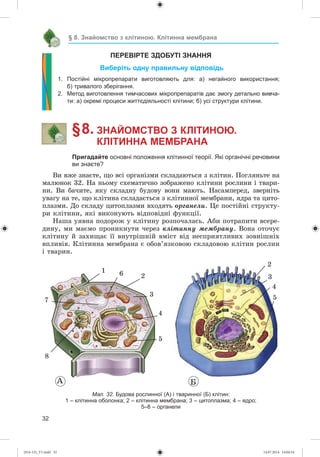 32
§ 8. Знайомство з клітиною. Клітинна мембрана
ПЕРЕВІРТЕ ЗДОБУТІ ЗНАННЯ
Виберіть одну правильну відповідь
1. Постійні мікропрепарати виготовляють для: а) негайного використання;
б) тривалого зберігання.
2. Метод виготовлення тимчасових мікропрепаратів дає змогу детально вивча-
ти: а) окремі процеси життєдіяльності клітини; б) усі структури клітини.
§ 8. ЗНАЙОМСТВО З КЛІТИНОЮ.
КЛІТИННА МЕМБРАНА
Пригадайте основні положення клітинної теорії. Які органічні речовини
ви знаєте?
Âè âæå çíàєòå, ùî âñі îðãàíіçìè ñêëàäàþòüñÿ ç êëіòèí. Ïîãëÿíüòå íà
ìàëþíîê 32. Íà íüîìó ñõåìàòè÷íî çîáðàæåíî êëіòèíè ðîñëèíè і òâàðè-
íè. Âè áà÷èòå, ÿêó ñêëàäíó áóäîâó âîíè ìàþòü. Íàñàìïåðåä, çâåðíіòü
óâàãó íà òå, ùî êëіòèíà ñêëàäàєòüñÿ ç êëіòèííîї ìåìáðàíè, ÿäðà òà öèòî-
ïëàçìè. Äî ñêëàäó öèòîïëàçìè âõîäÿòü îðãàíåëè. Öå ïîñòіéíі ñòðóêòó-
ðè êëіòèíè, ÿêі âèêîíóþòü âіäïîâіäíі ôóíêöії.
Íàøà óÿâíà ïîäîðîæ ó êëіòèíó ðîçïî÷àëàñü. Àáè ïîòðàïèòè âñåðå-
äèíó, ìè ìàєìî ïðîíèêíóòè ÷åðåç êëіòèííó ìåìáðàíó. Âîíà îòî÷óє
êëіòèíó é çàõèùàє її âíóòðіøíіé âìіñò âіä íåñïðèÿòëèâèõ çîâíіøíіõ
âïëèâіâ. Êëіòèííà ìåìáðàíà є îáîâ’ÿçêîâîþ ñêëàäîâîþ êëіòèí ðîñëèí
і òâàðèí.
À Á
1
7
26
3
4
5
2
4
3
5
8
Мал. 32. Будова рослинної (А) і тваринної (Б) клітин:
1 – клітинна оболонка; 2 – клітинна мембрана; 3 – цитоплазма; 4 – ядро;
5–8 – органели
(014-13)_V1.indd 32 14.07.2014 14:04:54
 