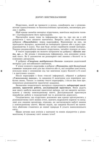 3
ÄÎÐÎÃІ ØÅÑÒÈÊËÀÑÍÈÊÈ!
Ïіäðó÷íèê, ÿêèé âè òðèìàєòå â ðóêàõ, îçíàéîìèòü âàñ ç ðіçíîìà-
íіòòÿì îäíîêëіòèííèõ òà áàãàòîêëіòèííèõ îðãàíіçìіâ, íàñàìïåðåä ðîñ-
ëèí і ãðèáіâ.
Ùîá êðàùå çàñâîїòè ìàòåðіàë ïіäðó÷íèêà, íàâ÷іòüñÿ âèäіëÿòè ãîëîâ-
íå і ïіäòâåðäæóâàòè éîãî ïðèêëàäàìè.
Ïðî÷èòàéòå íàçâó òåìè òà іíôîðìàöіþ ïðî òå, ïðî ùî âè â íіé
äіçíàєòåñÿ і ÷îãî çìîæåòå íàâ÷èòèñÿ. Çâåðíіòü óâàãó íà çàïèòàííÿ
ðóáðèêè «Ïðèãàäàéòå» ïåðåä ïàðàãðàôîì. Âіäïîâіâøè íà íèõ, âè
ïðèãàäàєòå ìàòåðіàë, çàñâîєíèé íà ïîïåðåäíіõ óðîêàõ àáî ç êóðñó ïðè-
ðîäîçíàâñòâà 5 êëàñó. Òàê âàì áóäå ëåãøå ñïðèéíÿòè íîâèé ìàòåðіàë.
Óâàæíî ðîçäèâëÿéòåñÿ ìàëþíêè ïіäðó÷íèêà, ÷èòàéòå ïіäïèñè äî íèõ.
Ó òåêñòі ïàðàãðàôіâ âè ìîæåòå íàòðàïèòè íà ðóáðèêó «Öіêàâî çíà-
òè, ùî…». Öå öіêàâà і ïіçíàâàëüíà іíôîðìàöіÿ, ÿêà äîïîâíþє îñíîâ-
íèé òåêñò. Çà її äîïîìîãîþ âè ðîçøèðèòå ñâîї çíàííÿ ç áіîëîãії òà іç
ñóìіæíèõ äèñöèïëіí.
Ó ðóáðèöі «Ñòîðіíêà ìàéáóòíüîãî áіîëîãà» íàâåäåíî äîäàòêîâèé
ìàòåðіàë äëÿ ïîãëèáëåíîãî âèâ÷åííÿ.
Ó êіíöі êîæíîãî ïàðàãðàôà â ðóáðèöі «Ïîïîâíіòü ñâіé áіîëîãі÷íèé
ñëîâíèê» íàâåäåíî íîâі äëÿ âàñ ïîíÿòòÿ àáî òі, ÿêі ïîòðіáíî ïàì’ÿòàòè,
îñêіëüêè âîíè є îñíîâíèìè ïіä ÷àñ âèâ÷åííÿ êóðñó áіîëîãії â 6 êëàñі
і â íàñòóïíèõ êëàñàõ.
Ïіñëÿ ïàðàãðàôіâ є áëîê ñòèñëîї іíôîðìàöії, çіáðàíîї â ðóáðèêó
«Óçàãàëüíèìî çíàííÿ», òà çàâäàííÿ é çàïèòàííÿ äëÿ ïåðåâіðêè çäî-
áóòèõ çíàíü. Òàêîæ і â ñàìîìó òåêñòі ïàðàãðàôіâ, і ïіñëÿ íèõ âàì ïðî-
ïîíóþòüñÿ ðіçíîìàíіòíі ïðàêòè÷íі çàâäàííÿ.
Çàñâîєííþ òåîðåòè÷íîãî ìàòåðіàëó ñïðèÿòèìóòü ëàáîðàòîðíі äîñëі-
äæåííÿ, ïðàêòè÷íі ðîáîòè, äîñëіäíèöüêèé ïðàêòèêóì. Âîíè äàäóòü
âàì çìîãó çäîáóòè âàæëèâі ïðàêòè÷íі âìіííÿ, ÿêі âè çìîæåòå çàñòîñî-
âóâàòè ó ñâîєìó ïîâñÿêäåííîìó æèòòі. Äîñëіäíèöüêèé ïðàêòèêóì
ïåðåäáà÷àє ðîáîòó â ïîçàóðî÷íèé ÷àñ іç äîïîìîãîþ äîðîñëîãî.
Ñïîäіâàєìîñÿ, ùî ïіäðó÷íèê äîïîìîæå âàì êðàùå îðієíòóâàòèñü ó
ðіçíîìàíіòíîìó ñâіòі æèâèõ іñòîò, íàâ÷èòü âіäðіçíÿòè êîðèñíі òà øêіä-
ëèâі äëÿ ëþäèíè îðãàíіçìè, ïіäêàæå, ÿê çàñòîñîâóâàòè íàáóòі çíàííÿ
ó ïîâñÿêäåííîìó æèòòі. Ìàєìî íàäіþ, ùî çàâäÿêè áіîëîãії âè íàâ÷è-
òåñÿ äáàéëèâî ñòàâèòèñÿ äî æèâîї ïðèðîäè é óñüîãî íàâêîëèøíüîãî
ñâіòó.
Ùèðî çè÷èìî âàì óñïіõіâ ó íàâ÷àííі òà íîâèõ âіäêðèòòіâ ó ðіçíî-
ìàíіòíîìó é öіêàâîìó ñâіòі æèâèõ іñòîò!
(014-13)_V1.indd 3 14.07.2014 14:04:44
 
