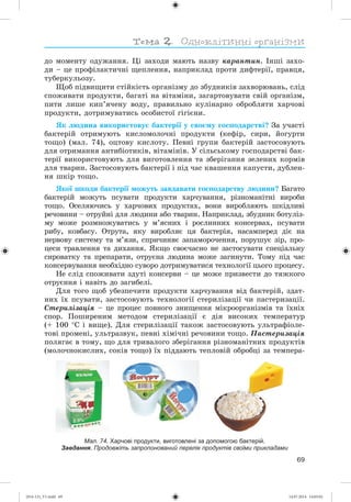 69
äî ìîìåíòó îäóæàííÿ. Öі çàõîäè ìàþòü íàçâó êàðàíòèí. Іíøі çàõî-
äè – öå ïðîôіëàêòè÷íі ùåïëåííÿ, íàïðèêëàä ïðîòè äèôòåðії, ïðàâöÿ,
òóáåðêóëüîçó.
Ùîá ïіäâèùèòè ñòіéêіñòü îðãàíіçìó äî çáóäíèêіâ çàõâîðþâàíü, ñëіä
ñïîæèâàòè ïðîäóêòè, áàãàòі íà âіòàìіíè, çàãàðòîâóâàòè ñâіé îðãàíіçì,
ïèòè ëèøå êèï’ÿ÷åíó âîäó, ïðàâèëüíî êóëіíàðíî îáðîáëÿòè õàð÷îâі
ïðîäóêòè, äîòðèìóâàòèñü îñîáèñòîї ãіãієíè.
ßê ëþäèíà âèêîðèñòîâóє áàêòåðії ó ñâîєìó ãîñïîäàðñòâі? Çà ó÷àñòі
áàêòåðіé îòðèìóþòü êèñëîìîëî÷íі ïðîäóêòè (êåôіð, ñèðè, éîãóðòè
òîùî) (ìàë. 74), îöòîâó êèñëîòó. Ïåâíі ãðóïè áàêòåðіé çàñòîñîâóþòü
äëÿ îòðèìàííÿ àíòèáіîòèêіâ, âіòàìіíіâ. Ó ñіëüñüêîìó ãîñïîäàðñòâі áàê-
òåðії âèêîðèñòîâóþòü äëÿ âèãîòîâëåííÿ òà çáåðіãàííÿ çåëåíèõ êîðìіâ
äëÿ òâàðèí. Çàñòîñîâóþòü áàêòåðії і ïіä ÷àñ êâàøåííÿ êàïóñòè, äóáëåí-
íÿ øêіð òîùî.
ßêîї øêîäè áàêòåðії ìîæóòü çàâäàâàòè ãîñïîäàðñòâó ëþäèíè? Áàãàòî
áàêòåðіé ìîæóòü ïñóâàòè ïðîäóêòè õàð÷óâàííÿ, ðіçíîìàíіòíі âèðîáè
òîùî. Îñåëÿþ÷èñü ó õàð÷îâèõ ïðîäóêòàõ, âîíè âèðîáëÿþòü øêіäëèâі
ðå÷îâèíè – îòðóéíі äëÿ ëþäèíè àáî òâàðèí. Íàïðèêëàä, çáóäíèê áîòóëіç-
ìó ìîæå ðîçìíîæóâàòèñü ó ì’ÿñíèõ і ðîñëèííèõ êîíñåðâàõ, ïñóâàòè
ðèáó, êîâáàñó. Îòðóòà, ÿêó âèðîáëÿє öÿ áàêòåðіÿ, íàñàìïåðåä äіє íà
íåðâîâó ñèñòåìó òà ì’ÿçè, ñïðè÷èíÿє çàïàìîðî÷åííÿ, ïîðóøóє çіð, ïðî-
öåñè òðàâëåííÿ òà äèõàííÿ. ßêùî ñâîє÷àñíî íå çàñòîñóâàòè ñïåöіàëüíó
ñèðîâàòêó òà ïðåïàðàòè, îòðóєíà ëþäèíà ìîæå çàãèíóòè. Òîìó ïіä ÷àñ
êîíñåðâóâàííÿ íåîáõіäíî ñóâîðî äîòðèìóâàòèñÿ òåõíîëîãії öüîãî ïðîöåñó.
Íå ñëіä ñïîæèâàòè çäóòі êîíñåðâè – öå ìîæå ïðèçâåñòè äî òÿæêîãî
îòðóєííÿ і íàâіòü äî çàãèáåëі.
Äëÿ òîãî ùîá óáåçïå÷èòè ïðîäóêòè õàð÷óâàííÿ âіä áàêòåðіé, çäàò-
íèõ їõ ïñóâàòè, çàñòîñîâóþòü òåõíîëîãії ñòåðèëіçàöії ÷è ïàñòåðèçàöії.
Ñòåðèëіçàöіÿ – öå ïðîöåñ ïîâíîãî çíèùåííÿ ìіêðîîðãàíіçìіâ òà їõíіõ
ñïîð. Ïîøèðåíèì ìåòîäîì ñòåðèëіçàöії є äіÿ âèñîêèõ òåìïåðàòóð
(+ 100 Ñ і âèùå). Äëÿ ñòåðèëіçàöії òàêîæ çàñòîñîâóþòü óëüòðàôіîëå-
òîâі ïðîìåíі, óëüòðàçâóê, ïåâíі õіìі÷íі ðå÷îâèíè òîùî. Ïàñòåðèçàöіÿ
ïîëÿãàє â òîìó, ùî äëÿ òðèâàëîãî çáåðіãàííÿ ðіçíîìàíіòíèõ ïðîäóêòіâ
(ìîëî÷íîêèñëèõ, ñîêіâ òîùî) їõ ïіääàþòü òåïëîâіé îáðîáöі çà òåìïåðà-
Мал. 74. Харчові продукти, виготовлені за допомогою бактерій.
Завдання. Продовжіть запропонований перелік продуктів своїми прикладами
(014-13)_V1.indd 69 14.07.2014 14:05:02
 