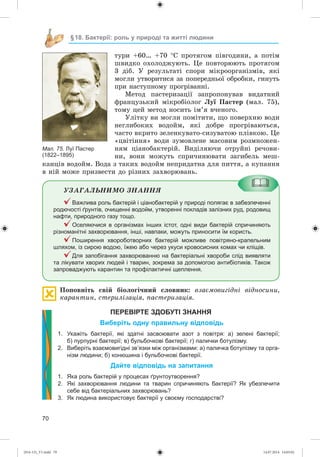 70
§18. Бактерії: роль у природі та житті людини
òóðè +60… +70 Ñ ïðîòÿãîì ïіâãîäèíè, à ïîòіì
øâèäêî îõîëîäæóþòü. Öå ïîâòîðþþòü ïðîòÿãîì
3 äіá. Ó ðåçóëüòàòі ñïîðè ìіêðîîðãàíіçìіâ, ÿêі
ìîãëè óòâîðèòèñÿ çà ïîïåðåäíüîї îáðîáêè, ãèíóòü
ïðè íàñòóïíîìó ïðîãðіâàííі.
Ìåòîä ïàñòåðèçàöії çàïðîïîíóâàâ âèäàòíèé
ôðàíöóçüêèé ìіêðîáіîëîã Ëóї Ïàñòåð (ìàë. 75),
òîìó öåé ìåòîä íîñèòü іì’ÿ â÷åíîãî.
Óëіòêó âè ìîãëè ïîìіòèòè, ùî ïîâåðõíþ âîäè
íåãëèáîêèõ âîäîéì, ÿêі äîáðå ïðîãðіâàþòüñÿ,
÷àñòî âêðèòî çåëåíêóâàòî-ñèçóâàòîþ ïëіâêîþ. Öå
«öâіòіííÿ» âîäè çóìîâëåíå ìàñîâèì ðîçìíîæåí-
íÿì öіàíîáàêòåðіé. Âèäіëÿþ÷è îòðóéíі ðå÷îâè-
íè, âîíè ìîæóòü ñïðè÷èíþâàòè çàãèáåëü ìåø-
êàíöіâ âîäîéì. Âîäà ç òàêèõ âîäîéì íåïðèäàòíà äëÿ ïèòòÿ, à êóïàííÿ
â íіé ìîæå ïðèçâåñòè äî ðіçíèõ çàõâîðþâàíü.
ÓÇÀÃÀËÜÍÈÌÎ ÇÍÀÍÍß
Важлива роль бактерій і ціанобактерій у природі полягає в забезпеченні
родючості ґрунтів, очищенні водойм, утворенні покладів залізних руд, родовищ
нафти, природного газу тощо.
Оселяючися в організмах інших істот, одні види бактерій спричиняють
різноманітні захворювання, інші, навпаки, можуть приносити їм користь.
Поширення хвороботворних бактерій можливе повітряно-крапельним
шляхом, із сирою водою, їжею або через укуси кровосисних комах чи кліщів.
Для запобігання захворюванню на бактеріальні хвороби слід виявляти
та лікувати хворих людей і тварин, зокрема за допомогою антибіотиків. Також
запроваджують карантин та профілактичні щеплення.
Ïîïîâíіòü ñâіé áіîëîãі÷íèé ñëîâíèê: âçàєìîâèãіäíі âіäíîñèíè,
êàðàíòèí, ñòåðèëіçàöіÿ, ïàñòåðèçàöіÿ.
ПЕРЕВІРТЕ ЗДОБУТІ ЗНАННЯ
Виберіть одну правильну відповідь
1. Укажіть бактерії, які здатні засвоювати азот з повітря: а) зелені бактерії;
б) пурпурні бактерії; в) бульбочкові бактерії; г) палички ботулізму.
2. Виберіть взаємовигідні зв’язки між організмами: а) паличка ботулізму та орга-
нізм людини; б) конюшина і бульбочкові бактерії.
Дайте відповідь на запитання
1. Яка роль бактерій у процесах ґрунтоутворення?
2. Які захворювання людини та тварин спричиняють бактерії? Як убезпечити
себе від бактеріальних захворювань?
3. Як людина використовує бактерії у своєму господарстві?
Мал. 75. Луї Пастер
(1822–1895)
(014-13)_V1.indd 70 14.07.2014 14:05:02
 