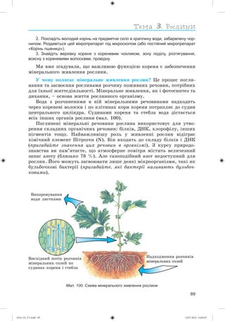 89
2. Покладіть молодий корінь на предметне скло в краплину води, забарвлену чор-
нилом. Роздивіться цей мікропрепарат під мікроскопом (або постійний мікропрепарат
«Корінь пшениці»).
3. Знайдіть верхівку кореня з кореневим чохликом, зону поділу, розтягування,
всисну з кореневими волосками, провідну.
Ìè âæå çãàäóâàëè, ùî âàæëèâîþ ôóíêöієþ êîðåíÿ є çàáåçïå÷åííÿ
ìіíåðàëüíîãî æèâëåííÿ ðîñëèíè.
Ó ÷îìó ïîëÿãàє ìіíåðàëüíå æèâëåííÿ ðîñëèí? Öå ïðîöåñ ïîãëè-
íàííÿ òà çàñâîєííÿ ðîñëèíàìè ðîç÷èíó ïîæèâíèõ ðå÷îâèí, ïîòðіáíèõ
äëÿ їõíüîї æèòòєäіÿëüíîñòі. Ìіíåðàëüíå æèâëåííÿ, ÿê і ôîòîñèíòåç òà
äèõàííÿ, – îñíîâà æèòòÿ ðîñëèííîãî îðãàíіçìó.
Âîäà ç ðîç÷èíåíèìè â íіé ìіíåðàëüíèìè ðå÷îâèíàìè íàäõîäèòü
÷åðåç êîðåíåâі âîëîñêè і ïî êëіòèíàõ êîðè êîðåíÿ ïîòðàïëÿє äî ñóäèí
öåíòðàëüíîãî öèëіíäðà. Ñóäèíàìè êîðåíÿ òà ñòåáëà âîäà äіñòàєòüñÿ
âñіõ іíøèõ îðãàíіâ ðîñëèíè (ìàë. 100).
Ïîãëèíåíі ìіíåðàëüíі ðå÷îâèíè ðîñëèíà âèêîðèñòîâóє äëÿ óòâî-
ðåííÿ ñêëàäíèõ îðãàíі÷íèõ ðå÷îâèí: áіëêіâ, ÄÍÊ, õëîðîôіëó, іíøèõ
ïіãìåíòіâ òîùî. Íàéâàæëèâіøó ðîëü ó æèâëåííі ðîñëèí âіäіãðàє
õіìі÷íèé åëåìåíò Íіòðîãåí (N). Âіí âõîäèòü äî ñêëàäó áіëêіâ і ÄÍÊ
(ïðèãàäàéòå çíà÷åííÿ öèõ ðå÷îâèí â îðãàíіçìі). Ç êóðñó ïðèðîäî-
çíàâñòâà âè ïàì’ÿòàєòå, ùî àòìîñôåðíå ïîâіòðÿ ìіñòèòü âåëè÷åçíèé
çàïàñ àçîòó (áëèçüêî 78 %). Àëå ãàçîïîäіáíèé àçîò íåäîñòóïíèé äëÿ
ðîñëèí. Éîãî ìîæóòü çàñâîþâàòè ëèøå äåÿêі ìіêðîîðãàíіçìè, òàêі ÿê
áóëüáî÷êîâі áàêòåðії (ïðèãàäàéòå, ÿêі áàêòåðії íàçèâàþòü áóëüáî÷-
êîâèìè).
Âèïàðîâóâàííÿ
âîäè ëèñòêàìè
Âèñõіäíèé ïîòіê ðîç÷èíіâ
ìіíåðàëüíèõ ñîëåé ïî
ñóäèíàõ êîðåíÿ і ñòåáëà
Íàäõîäæåííÿ ðîç÷èíіâ
ìіíåðàëüíèõ ñîëåé
Мал. 100. Схема мінерального живлення рослини
(014-13)_V1.indd 89 14.07.2014 14:05:07
 