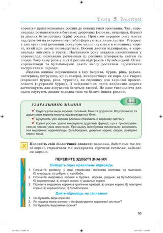 95
êîðåíіâ є ïðèñòîñóâàííÿì ðîñëèí äî ïåâíèõ óìîâ çðîñòàííÿ. Òàê, êîðå-
íåïëîäè ðîçâèâàþòüñÿ â áàãàòüîõ äâîðі÷íèõ (ìîðêâà, ïåòðóøêà, áóðÿê)
òà äåÿêèõ áàãàòîðі÷íèõ (õðіí) ðîñëèí. Ïðîòÿãîì ïåðøîãî ðîêó æèòòÿ
íàä ґðóíòîì íà âêîðî÷åíîìó ñòåáëі ôîðìóþòüñÿ ëèøå ëèñòêè. Óòâîðåíі
â íèõ îðãàíі÷íі ðå÷îâèíè ïîñòóïîâî íàêîïè÷óþòüñÿ â ãîëîâíîìó êîðå-
íі, ÿêèé ïðè öüîìó ïîòîâùóєòüñÿ. Âîñåíè ëèñòêè âіäìèðàþòü, à êîðå-
íåïëîäè çèìóþòü ó ґðóíòі. Íàñòóïíîãî ðîêó çàâäÿêè íàêîïè÷åíèì ó
êîðåíåïëîäі ïîæèâíèì ðå÷îâèíàì öі ðîñëèíè óòâîðþþòü êâіòêè òà
ïëîäè. Òàêó ñàìó ðîëü ó æèòòі ðîñëèí âіäіãðàþòü і áóëüáîêîðåíі. Îòæå,
êîðåíåïëîäè òà áóëüáîêîðåíі äàþòü çìîãó ðîñëèíàì ïåðåæèâàòè
íåñïðèÿòëèâі ïåðіîäè.
Ëþäèíà âæèâàє êîðåíåïëîäè â їæó (ìîðêâà, áóðÿê, ðіïà, ðåäüêà,
ïàñòåðíàê, ïåòðóøêà, õðіí, ñåëåðà), âèêîðèñòîâóє ÿê êîðì äëÿ òâàðèí
(êîðìîâèé áóðÿê, ðіïà, òóðíåïñ), ÿê ñèðîâèíó äëÿ õàð÷îâîї ïðîìèñ-
ëîâîñòі (öóêðîâèé áóðÿê). Ç íàéäàâíіøèõ ÷àñіâ âèäîçìіíè êîðåíÿ
çàñòîñîâóþòü äëÿ ëіêóâàííÿ áàãàòüîõ õâîðîá. Íå îäíå òèñÿ÷îëіòòÿ äëÿ
öüîãî ñëóãóþòü ëþäÿì ñîëîäêà ãîëà òà áàãàòî іíøèõ ðîñëèí.
ÓÇÀÃÀËÜÍÈÌÎ ÇÍÀÍÍß
Існують різні види коренів: головний, бічні та додаткові. Від головного та
додаткових коренів можуть відгалужуватися бічні.
Сукупність усіх коренів рослини становить її кореневу систему.
Корені рослин здатні виконувати додаткові функції, що є пристосуван-
ням до певних умов зростання. При цьому їхня будова змінюється і виникають
їхні видозміни: коренеплоди, бульбокорені, дихальні корені, опорні, повітряні
корені тощо.
Ïîïîâíіòü ñâіé áіîëîãі÷íèé ñëîâíèê: ãîëîâíèé, äîäàòêîâі òà áі÷-
íі êîðåíі, ñòðèæíåâà òà ìè÷êóâàòà êîðåíåâà ñèñòåìà, âèäîçìі-
íè êîðåíіâ.
ПЕРЕВІРТЕ ЗДОБУТІ ЗНАННЯ
Виберіть одну правильну відповідь
1. Позначте рослину, у якої стрижнева коренева система: а) пшениця;
б) кукурудза; в) цибуля; г) кульбаба.
2. Позначте видозміну кореня в буряка, моркви, редьки: а) бульбокорені;
б) коренеплоди; в) опорні корені; г) дихальні корені.
3. Позначте видозміну кореня в тропічних орхідей: а) опорні корені; б) повітряні
корені; в) коренеплоди; г) бульбокорені.
Дайте відповідь на запитання
1. Які бувають види коренів?
2. Як людина може впливати на формування кореневої системи?
3. Які бувають видозміни кореня?
(014-13)_V1.indd 95 14.07.2014 14:05:09
 