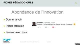 FICHES PÉDAGOGIQUES
Abondance de l’innovation
►Donner à voir
►Porter attention
►Innover avec tous
14/03/2017REGARD SUR L'INNOVATION EN FORMATION
3
 