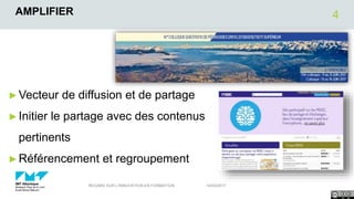 AMPLIFIER
►Vecteur de diffusion et de partage
►Initier le partage avec des contenus
pertinents
►Référencement et regroupement
14/03/2017REGARD SUR L'INNOVATION EN FORMATION
4
 