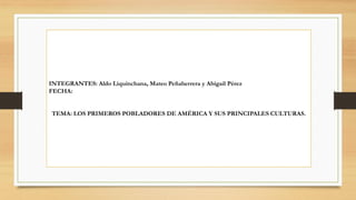 INTEGRANTES: Aldo Liquinchana, Mateo Peñaherrera y Abigail Pérez
FECHA:
TEMA: LOS PRIMEROS POBLADORES DE AMÉRICA Y SUS PRINCIPALES CULTURAS.
 