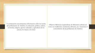 A continuación encontraremos información sobre las teorías
del poblamiento de América. La ubicación, política, cultura,
economía, religión, aportes culturales y agricultura de los
aztecas, los mayas y los incas
Objetivo: Reforzar el aprendizaje de diferentes culturas así
como sus tradiciones, vestimenta, alimento, etc. Aumentar el
conocimiento de las poblaciones de América
 