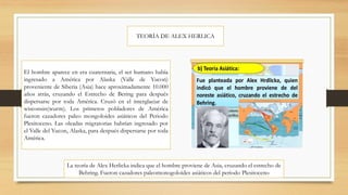 TEORÍA DE ALEX HERLICA
El hombre aparece en era cuaternaria, el ser humano había
ingresado a América por Alaska (Valle de Yucon)
proveniente de Siberia (Asia) hace aproximadamente 10.000
años atrás, cruzando el Estrecho de Bering para después
dispersarse por toda América. Cruzó en el interglaciar de
wisconsin(wurm). Los primeros pobladores de América
fueron cazadores paleo mongoloides asiáticos del Periodo
Plesitoceno. Las oleadas migratorias habrían ingresado por
el Valle del Yucon, Alaska, para después dispersarse por toda
América.
La teoría de Alex Herlicka indica que el hombre proviene de Asia, cruzando el estrecho de
Behring. Fueron cazadores paleomonogoloides asiáticos del periodo Plesitoceno
 