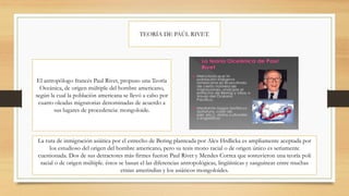 TEORÍA DE PAÚL RIVET.
El antropólogo francés Paul Rivet, propuso una Teoría
Oceánica, de origen múltiple del hombre americano,
según la cual la población americana se llevó a cabo por
cuatro oleadas migratorias denominadas de acuerdo a
sus lugares de procedencia: mongoloide.
La ruta de inmigración asiática por el estrecho de Bering planteada por Alex Hrdlicka es ampliamente aceptada por
los estudioso del origen del hombre americano, pero su tesis mono racial o de origen único es seriamente
cuestionada. Dos de sus detractores más firmes fueron Paul Rivet y Mendes Correa que sostuvieron una teoría poli
racial o de origen múltiple. éstos se basan el las diferencias antropológicas, lingüísticas y sanguíneas entre muchas
etnias amerindias y los asiáticos mongoloides.
 