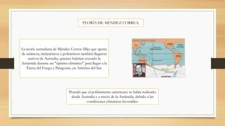 TEORÍA DE MÉNDEZ CORREA.
La teoría australiana de Méndez Correa: Dijo que aparte
de asiáticos, melanésicos y polinésicos también llegaron
nativos de Australia, quienes habrían cruzado la
Antártida durante un "óptimo climático" para llegar a la
Tierra del Fuego y Patagonia, en América del Sur.
Postuló que el poblamiento americano se había realizado
desde Australia y a través de la Antártida, debido a las
condiciones climáticas favorables
 