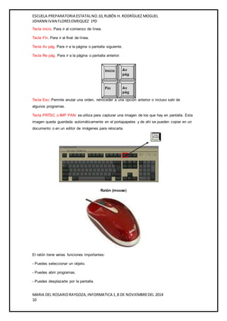 ESCUELA PREPARATORIA ESTATAL NO.10, RUBÉN H. RODRÍGUEZ MOGUEL 
JOHANN IVAN FLORES ENRIQUEZ 1ºD 
Tecla inicio. Para ir al comienzo de línea. 
Tecla Fin. Para ir al final de línea. 
Tecla Av pág. Para ir a la página o pantalla siguiente. 
Tecla Re pág. Para ir a la página o pantalla anterior. 
Tecla Esc: Permite anular una orden, retroceder a una opción anterior o incluso salir de 
algunos programas. 
Tecla PRTSC o IMP PAN: se utiliza para capturar una imagen de los que hay en pantalla. Esta 
imagen queda guardada automáticamente en el portapapeles y de ahí se pueden copiar en un 
documento o en un editor de imágenes para retocarla. 
Ratón (mouse) 
El ratón tiene varias funciones importantes: 
- Puedes seleccionar un objeto. 
- Puedes abrir programas. 
- Puedes desplazarte por la pantalla. 
MARIA DEL ROSARIO RAYGOZA, INFORMATICA 1, 8 DE NOVIEMBRE DEL 2014 
10 
 
