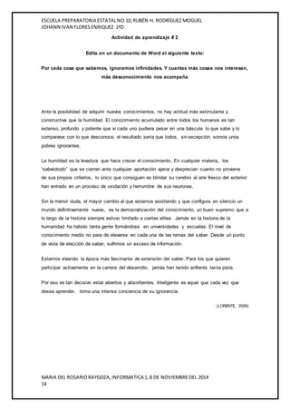 ESCUELA PREPARATORIA ESTATAL NO.10, RUBÉN H. RODRÍGUEZ MOGUEL 
JOHANN IVAN FLORES ENRIQUEZ 1ºD 
Actividad de aprendizaje # 2 
Edita en un documento de Word el siguiente texto: 
Por cada cosa que sabemos, ignoramos infinidades. Y cuantas más cosas nos interesan, 
más desconocimiento nos acompaña 
Ante la posibilidad de adquirir nuevos conocimientos, no hay actitud más estimulante y 
constructiva que la humildad. El conocimiento acumulado entre todos los humanos es tan 
extenso, profundo y potente que si cada uno pudiera pesar en una báscula lo que sabe y lo 
comparase con lo que desconoce, el resultado sería que todos, sin excepción, somos unos 
pobres ignorantes. 
La humildad es la levadura que hace crecer el conocimiento. En cualquier materia, los 
“sabelotodo” que se cierran ante cualquier aportación ajena y desprecian cuanto no proviene 
de sus propios criterios, lo único que consiguen es blindar su cerebro al aire fresco del exterior: 
han entrado en un proceso de oxidación y herrumbre de sus neuronas. 
Sin la menor duda, el mayor cambio al que estamos asistiendo y que configura en silencio un 
mundo definitivamente nuevo, es la democratización del conocimiento, un buen supremo que a 
lo largo de la historia siempre estuvo limitado a ciertas elites. Jamás en la historia de la 
humanidad ha habido tanta gente formándose en universidades y escuelas. El nivel de 
conocimiento medio no para de elevarse en cada una de las ramas del saber. Desde un punto 
de vista de elección de saber, sufrimos un exceso de información. 
Estamos viviendo la época más fascinante de extensión del saber. Para los que quieren 
participar activamente en la carrera del desarrollo, jamás han tenido enfrente tanta pista. 
Por eso es tan decisivo estar abiertos y absorbentes. Inteligente es aquel que cada vez que 
desea aprender, toma una intensa conciencia de su ignorancia. 
MARIA DEL ROSARIO RAYGOZA, INFORMATICA 1, 8 DE NOVIEMBRE DEL 2014 
14 
. (LORENTE, 2009) 
 