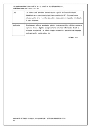 ESCUELA PREPARATORIA ESTATAL NO.10, RUBÉN H. RODRÍGUEZ MOGUEL 
JOHANN IVAN FLORES ENRIQUEZ 1ºD 
USB Los puertos USB (Universal Serial Bus) son capaces de conectar múltiples 
dispositivos a un mismo puerto (soporta un máximo de 127). Son mucho más 
veloces que los otros y permiten conectar y desconectar un dispositivo mientras la 
PC está encendida. 
Multimedia Se utiliza para referirse a cualquier objeto o sistema que utiliza múltiples medios de 
expresión físicos o digitales para presentar o comunicar información. De allí la 
expresión multimedios. Los medios pueden ser variados, desde texto e imágenes, 
hasta animación, sonido, video, etc. 
MARIA DEL ROSARIO RAYGOZA, INFORMATICA 1, 8 DE NOVIEMBRE DEL 2014 
18 
(MÉNDEZ, 2014) 
 
