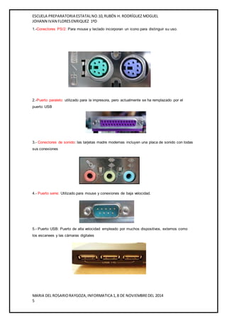 ESCUELA PREPARATORIA ESTATAL NO.10, RUBÉN H. RODRÍGUEZ MOGUEL 
JOHANN IVAN FLORES ENRIQUEZ 1ºD 
1.-Conectores PS/2: Para mouse y teclado incorporan un icono para distinguir su uso. 
2.-Puerto paralelo: utilizado para la impresora, pero actualmente se ha remplazado por el 
puerto USB 
3.- Conectores de sonido: las tarjetas madre modernas incluyen una placa de sonido con todas 
sus conexiones 
4.- Puerto serie: Utilizado para mouse y conexiones de baja velocidad. 
5.- Puerto USB: Puerto de alta velocidad empleado por muchos dispositivos, externos como 
los escanees y las cámaras digitales 
MARIA DEL ROSARIO RAYGOZA, INFORMATICA 1, 8 DE NOVIEMBRE DEL 2014 
5 
 