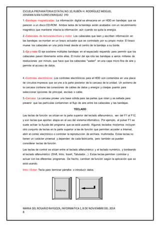 ESCUELA PREPARATORIA ESTATAL NO.10, RUBÉN H. RODRÍGUEZ MOGUEL 
JOHANN IVAN FLORES ENRIQUEZ 1ºD 
1.-Bandejas magnetizadas: La información digital se almacena en un HDD en bandejas que se 
parecen a un disco CD-ROM. Ambos lados de la bandeja están acabados con un recubrimiento 
magnético que mantiene intacta la información aún cuando se quita la energía. 
2.-Cabezales de lectura/escritura y motor: Los cabezales que leen y escriben información en 
las bandejas se montan en un brazo actuador que es controlado por su propio motor. El brazo 
mueve los cabezales en una pista lineal desde el centro de la bandeja a su borde. 
3.-Eje y motor: El eje sostiene múltiples bandejas en el espaciado requerido para permitir que los 
cabezales pasen libremente entre ellas. El motor del eje rota las bandejas a varios millares de 
revoluciones por minuto, que hace que los cabezales "vuelen" en una capa micro fina de aire y 
permite el acceso de datos. 
4.-Controles electrónicos: Los controles electrónicos para el HDD son contenidos en una placa 
de circuitos impresos que se une a la parte posterior de la carcasa de la unidad. Un extremo de 
la carcasa contiene las conexiones de cables de datos y energía y clavijas puente para 
seleccionar opciones de principal, esclavo o cable. 
5.-Carcasa: La carcasa provee una base sólida para las partes que rotan y es sellada para 
prevenir que las partículas contaminen el flujo de aire entre los cabezales y las bandejas. 
TECLADO 
Las teclas de función se sitúan en la parte superior del teclado alfanumérico, van del F1 al F12, 
y son teclas que aportan atajos en el uso del sistema informático. Por ejemplo, al pulsar F1 se 
suele activar la Ayuda del programa que se está usando. Algunos teclados modernos incluyen 
otro conjunto de teclas en la parte superior a las de función que permiten acceder a Internet, 
abrir el correo electrónico o controlar la reproducción de archivos multimedia. Estas teclas no 
tienen un carácter universal y dependen de cada fabricante, pero también se pueden 
considerar teclas de función. 
Las teclas de control se sitúan entre el teclado alfanumérico y el teclado numérico, y bordeando 
el teclado alfanumérico (Shift, Intro, Insert, Tabulador...) Estas teclas permiten controlar y 
actuar con los diferentes programas. De hecho, cambian de función según la aplicación que se 
está usando. 
Intro / Enter: Tecla para terminar párrafos o introducir datos. 
MARIA DEL ROSARIO RAYGOZA, INFORMATICA 1, 8 DE NOVIEMBRE DEL 2014 
8 
 